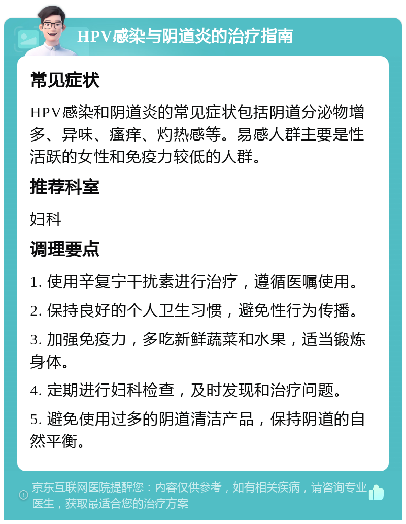 HPV感染与阴道炎的治疗指南 常见症状 HPV感染和阴道炎的常见症状包括阴道分泌物增多、异味、瘙痒、灼热感等。易感人群主要是性活跃的女性和免疫力较低的人群。 推荐科室 妇科 调理要点 1. 使用辛复宁干扰素进行治疗，遵循医嘱使用。 2. 保持良好的个人卫生习惯，避免性行为传播。 3. 加强免疫力，多吃新鲜蔬菜和水果，适当锻炼身体。 4. 定期进行妇科检查，及时发现和治疗问题。 5. 避免使用过多的阴道清洁产品，保持阴道的自然平衡。