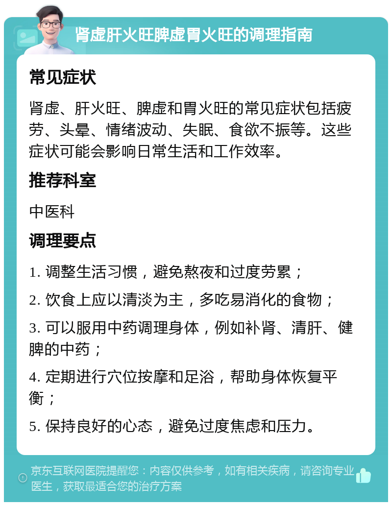 肾虚肝火旺脾虚胃火旺的调理指南 常见症状 肾虚、肝火旺、脾虚和胃火旺的常见症状包括疲劳、头晕、情绪波动、失眠、食欲不振等。这些症状可能会影响日常生活和工作效率。 推荐科室 中医科 调理要点 1. 调整生活习惯，避免熬夜和过度劳累； 2. 饮食上应以清淡为主，多吃易消化的食物； 3. 可以服用中药调理身体，例如补肾、清肝、健脾的中药； 4. 定期进行穴位按摩和足浴，帮助身体恢复平衡； 5. 保持良好的心态，避免过度焦虑和压力。