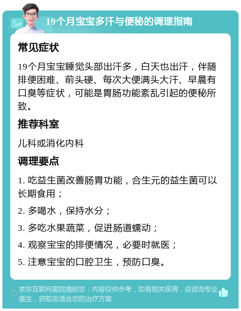 19个月宝宝多汗与便秘的调理指南 常见症状 19个月宝宝睡觉头部出汗多，白天也出汗，伴随排便困难、前头硬、每次大便满头大汗、早晨有口臭等症状，可能是胃肠功能紊乱引起的便秘所致。 推荐科室 儿科或消化内科 调理要点 1. 吃益生菌改善肠胃功能，合生元的益生菌可以长期食用； 2. 多喝水，保持水分； 3. 多吃水果蔬菜，促进肠道蠕动； 4. 观察宝宝的排便情况，必要时就医； 5. 注意宝宝的口腔卫生，预防口臭。