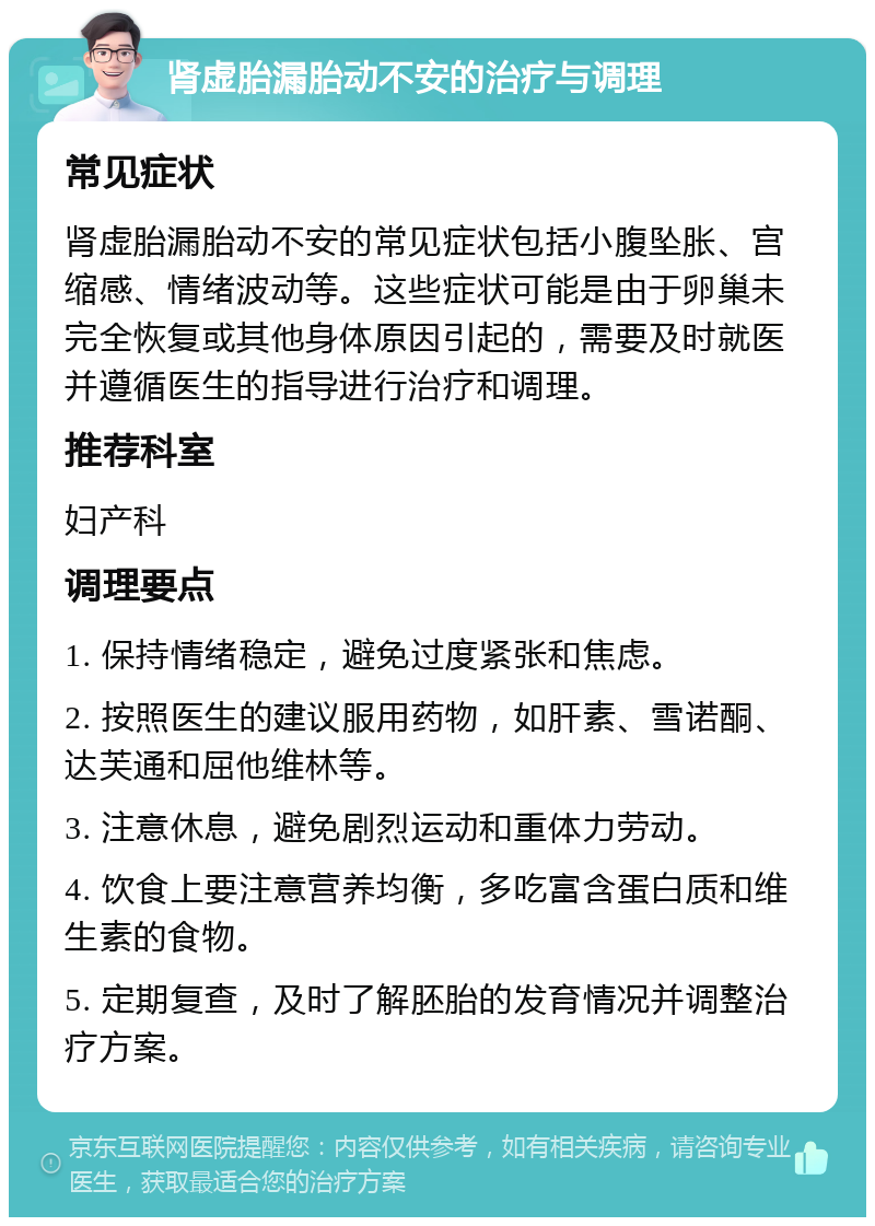 肾虚胎漏胎动不安的治疗与调理 常见症状 肾虚胎漏胎动不安的常见症状包括小腹坠胀、宫缩感、情绪波动等。这些症状可能是由于卵巢未完全恢复或其他身体原因引起的，需要及时就医并遵循医生的指导进行治疗和调理。 推荐科室 妇产科 调理要点 1. 保持情绪稳定，避免过度紧张和焦虑。 2. 按照医生的建议服用药物，如肝素、雪诺酮、达芙通和屈他维林等。 3. 注意休息，避免剧烈运动和重体力劳动。 4. 饮食上要注意营养均衡，多吃富含蛋白质和维生素的食物。 5. 定期复查，及时了解胚胎的发育情况并调整治疗方案。