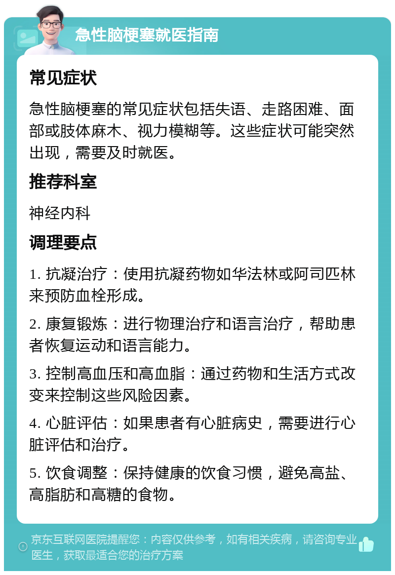 急性脑梗塞就医指南 常见症状 急性脑梗塞的常见症状包括失语、走路困难、面部或肢体麻木、视力模糊等。这些症状可能突然出现，需要及时就医。 推荐科室 神经内科 调理要点 1. 抗凝治疗：使用抗凝药物如华法林或阿司匹林来预防血栓形成。 2. 康复锻炼：进行物理治疗和语言治疗，帮助患者恢复运动和语言能力。 3. 控制高血压和高血脂：通过药物和生活方式改变来控制这些风险因素。 4. 心脏评估：如果患者有心脏病史，需要进行心脏评估和治疗。 5. 饮食调整：保持健康的饮食习惯，避免高盐、高脂肪和高糖的食物。