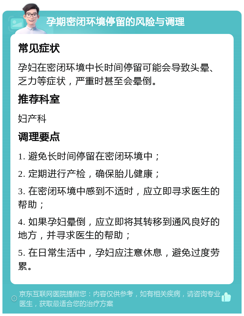 孕期密闭环境停留的风险与调理 常见症状 孕妇在密闭环境中长时间停留可能会导致头晕、乏力等症状，严重时甚至会晕倒。 推荐科室 妇产科 调理要点 1. 避免长时间停留在密闭环境中； 2. 定期进行产检，确保胎儿健康； 3. 在密闭环境中感到不适时，应立即寻求医生的帮助； 4. 如果孕妇晕倒，应立即将其转移到通风良好的地方，并寻求医生的帮助； 5. 在日常生活中，孕妇应注意休息，避免过度劳累。