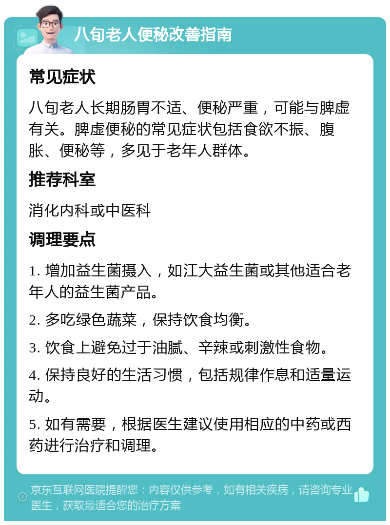 八旬老人便秘改善指南 常见症状 八旬老人长期肠胃不适、便秘严重，可能与脾虚有关。脾虚便秘的常见症状包括食欲不振、腹胀、便秘等，多见于老年人群体。 推荐科室 消化内科或中医科 调理要点 1. 增加益生菌摄入，如江大益生菌或其他适合老年人的益生菌产品。 2. 多吃绿色蔬菜，保持饮食均衡。 3. 饮食上避免过于油腻、辛辣或刺激性食物。 4. 保持良好的生活习惯，包括规律作息和适量运动。 5. 如有需要，根据医生建议使用相应的中药或西药进行治疗和调理。