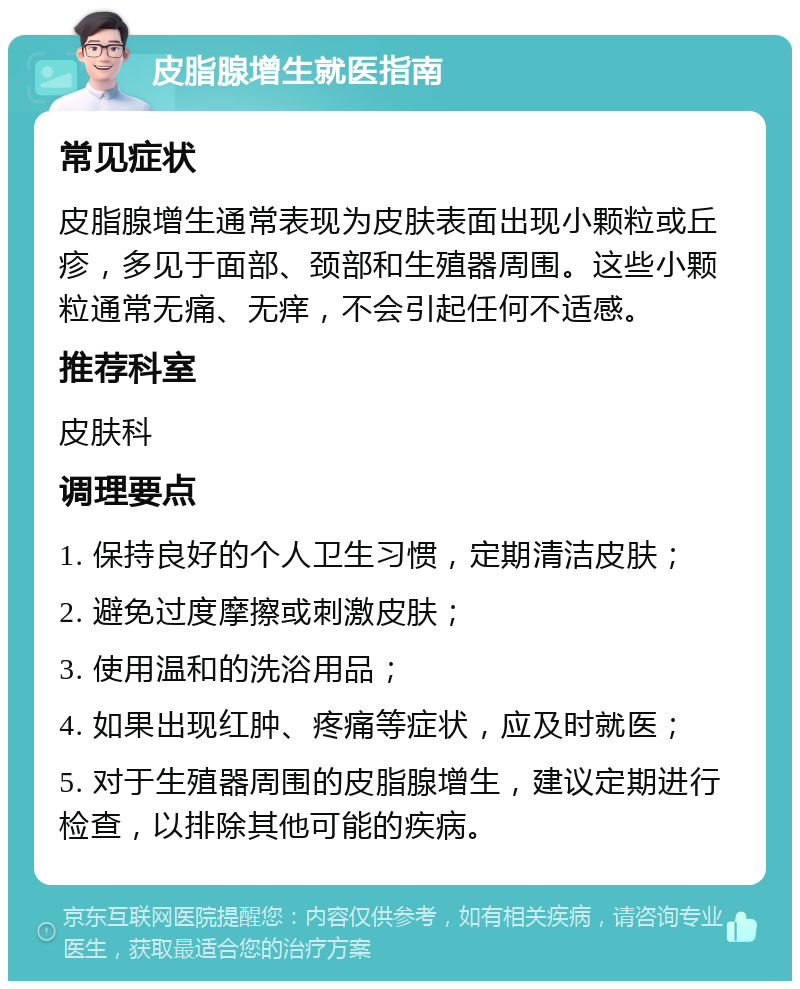 皮脂腺增生就医指南 常见症状 皮脂腺增生通常表现为皮肤表面出现小颗粒或丘疹，多见于面部、颈部和生殖器周围。这些小颗粒通常无痛、无痒，不会引起任何不适感。 推荐科室 皮肤科 调理要点 1. 保持良好的个人卫生习惯，定期清洁皮肤； 2. 避免过度摩擦或刺激皮肤； 3. 使用温和的洗浴用品； 4. 如果出现红肿、疼痛等症状，应及时就医； 5. 对于生殖器周围的皮脂腺增生，建议定期进行检查，以排除其他可能的疾病。