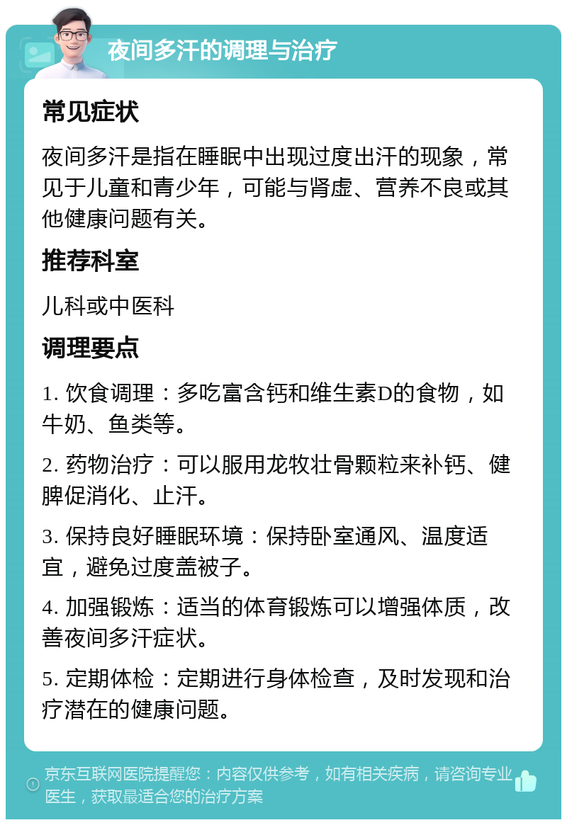 夜间多汗的调理与治疗 常见症状 夜间多汗是指在睡眠中出现过度出汗的现象，常见于儿童和青少年，可能与肾虚、营养不良或其他健康问题有关。 推荐科室 儿科或中医科 调理要点 1. 饮食调理：多吃富含钙和维生素D的食物，如牛奶、鱼类等。 2. 药物治疗：可以服用龙牧壮骨颗粒来补钙、健脾促消化、止汗。 3. 保持良好睡眠环境：保持卧室通风、温度适宜，避免过度盖被子。 4. 加强锻炼：适当的体育锻炼可以增强体质，改善夜间多汗症状。 5. 定期体检：定期进行身体检查，及时发现和治疗潜在的健康问题。