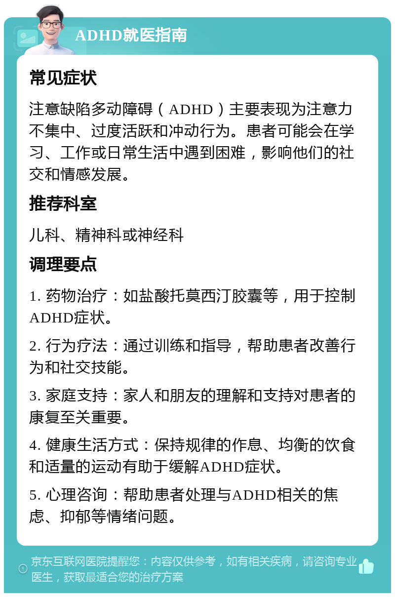 ADHD就医指南 常见症状 注意缺陷多动障碍（ADHD）主要表现为注意力不集中、过度活跃和冲动行为。患者可能会在学习、工作或日常生活中遇到困难，影响他们的社交和情感发展。 推荐科室 儿科、精神科或神经科 调理要点 1. 药物治疗：如盐酸托莫西汀胶囊等，用于控制ADHD症状。 2. 行为疗法：通过训练和指导，帮助患者改善行为和社交技能。 3. 家庭支持：家人和朋友的理解和支持对患者的康复至关重要。 4. 健康生活方式：保持规律的作息、均衡的饮食和适量的运动有助于缓解ADHD症状。 5. 心理咨询：帮助患者处理与ADHD相关的焦虑、抑郁等情绪问题。