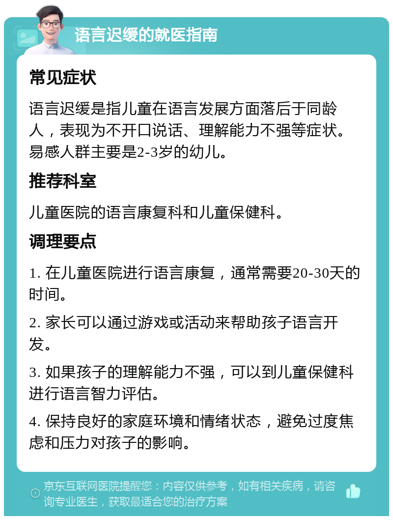 语言迟缓的就医指南 常见症状 语言迟缓是指儿童在语言发展方面落后于同龄人，表现为不开口说话、理解能力不强等症状。易感人群主要是2-3岁的幼儿。 推荐科室 儿童医院的语言康复科和儿童保健科。 调理要点 1. 在儿童医院进行语言康复，通常需要20-30天的时间。 2. 家长可以通过游戏或活动来帮助孩子语言开发。 3. 如果孩子的理解能力不强，可以到儿童保健科进行语言智力评估。 4. 保持良好的家庭环境和情绪状态，避免过度焦虑和压力对孩子的影响。