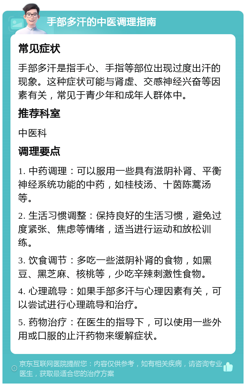 手部多汗的中医调理指南 常见症状 手部多汗是指手心、手指等部位出现过度出汗的现象。这种症状可能与肾虚、交感神经兴奋等因素有关，常见于青少年和成年人群体中。 推荐科室 中医科 调理要点 1. 中药调理：可以服用一些具有滋阴补肾、平衡神经系统功能的中药，如桂枝汤、十茵陈蒿汤等。 2. 生活习惯调整：保持良好的生活习惯，避免过度紧张、焦虑等情绪，适当进行运动和放松训练。 3. 饮食调节：多吃一些滋阴补肾的食物，如黑豆、黑芝麻、核桃等，少吃辛辣刺激性食物。 4. 心理疏导：如果手部多汗与心理因素有关，可以尝试进行心理疏导和治疗。 5. 药物治疗：在医生的指导下，可以使用一些外用或口服的止汗药物来缓解症状。