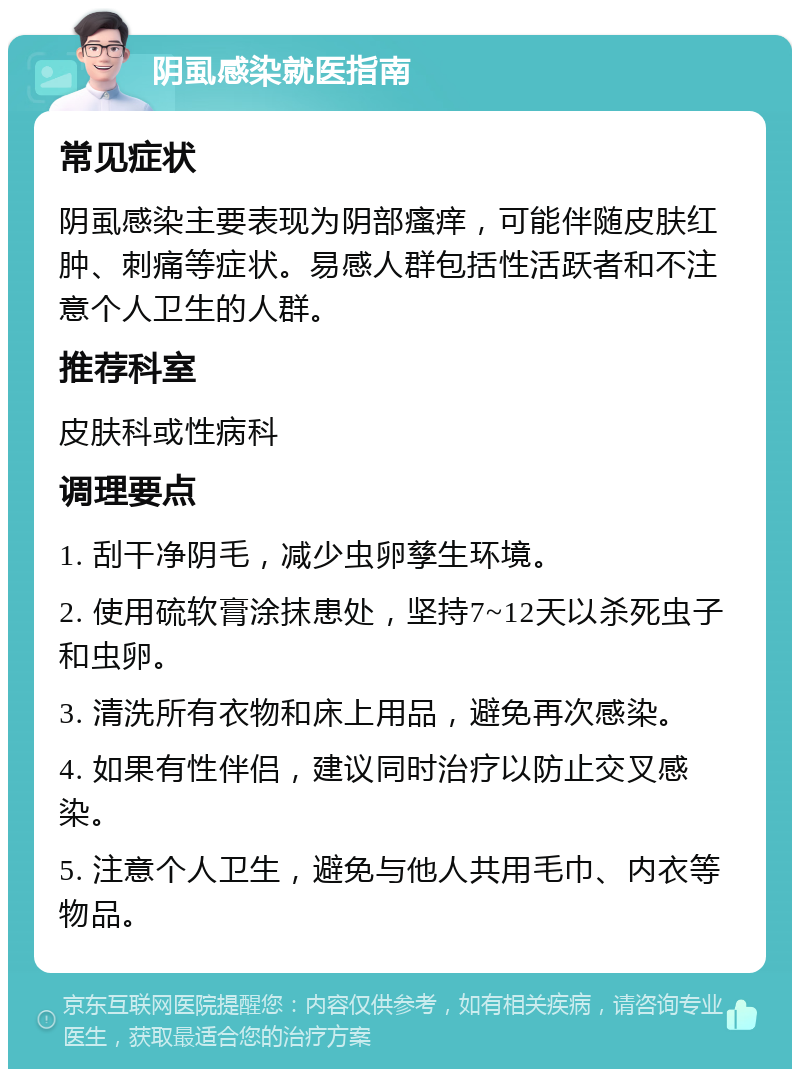 阴虱感染就医指南 常见症状 阴虱感染主要表现为阴部瘙痒，可能伴随皮肤红肿、刺痛等症状。易感人群包括性活跃者和不注意个人卫生的人群。 推荐科室 皮肤科或性病科 调理要点 1. 刮干净阴毛，减少虫卵孳生环境。 2. 使用硫软膏涂抹患处，坚持7~12天以杀死虫子和虫卵。 3. 清洗所有衣物和床上用品，避免再次感染。 4. 如果有性伴侣，建议同时治疗以防止交叉感染。 5. 注意个人卫生，避免与他人共用毛巾、内衣等物品。