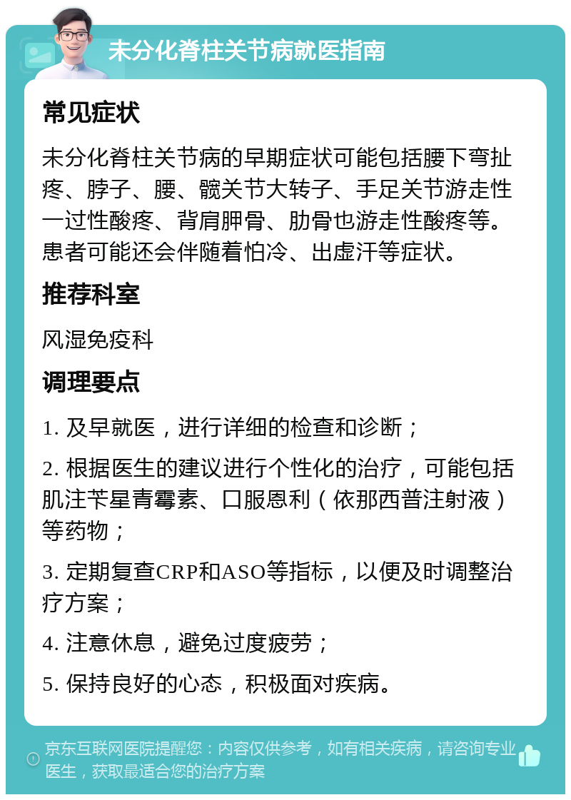 未分化脊柱关节病就医指南 常见症状 未分化脊柱关节病的早期症状可能包括腰下弯扯疼、脖子、腰、髋关节大转子、手足关节游走性一过性酸疼、背肩胛骨、肋骨也游走性酸疼等。患者可能还会伴随着怕冷、出虚汗等症状。 推荐科室 风湿免疫科 调理要点 1. 及早就医，进行详细的检查和诊断； 2. 根据医生的建议进行个性化的治疗，可能包括肌注苄星青霉素、口服恩利（依那西普注射液）等药物； 3. 定期复查CRP和ASO等指标，以便及时调整治疗方案； 4. 注意休息，避免过度疲劳； 5. 保持良好的心态，积极面对疾病。