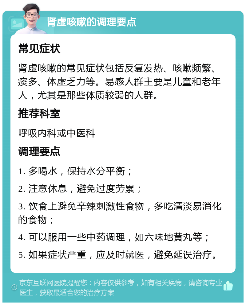 肾虚咳嗽的调理要点 常见症状 肾虚咳嗽的常见症状包括反复发热、咳嗽频繁、痰多、体虚乏力等。易感人群主要是儿童和老年人，尤其是那些体质较弱的人群。 推荐科室 呼吸内科或中医科 调理要点 1. 多喝水，保持水分平衡； 2. 注意休息，避免过度劳累； 3. 饮食上避免辛辣刺激性食物，多吃清淡易消化的食物； 4. 可以服用一些中药调理，如六味地黄丸等； 5. 如果症状严重，应及时就医，避免延误治疗。