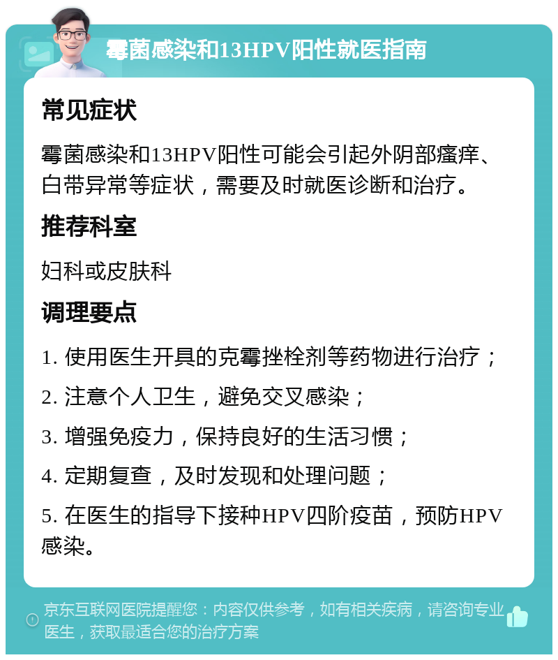 霉菌感染和13HPV阳性就医指南 常见症状 霉菌感染和13HPV阳性可能会引起外阴部瘙痒、白带异常等症状，需要及时就医诊断和治疗。 推荐科室 妇科或皮肤科 调理要点 1. 使用医生开具的克霉挫栓剂等药物进行治疗； 2. 注意个人卫生，避免交叉感染； 3. 增强免疫力，保持良好的生活习惯； 4. 定期复查，及时发现和处理问题； 5. 在医生的指导下接种HPV四阶疫苗，预防HPV感染。