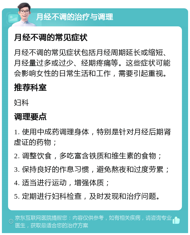 月经不调的治疗与调理 月经不调的常见症状 月经不调的常见症状包括月经周期延长或缩短、月经量过多或过少、经期疼痛等。这些症状可能会影响女性的日常生活和工作，需要引起重视。 推荐科室 妇科 调理要点 1. 使用中成药调理身体，特别是针对月经后期肾虚证的药物； 2. 调整饮食，多吃富含铁质和维生素的食物； 3. 保持良好的作息习惯，避免熬夜和过度劳累； 4. 适当进行运动，增强体质； 5. 定期进行妇科检查，及时发现和治疗问题。