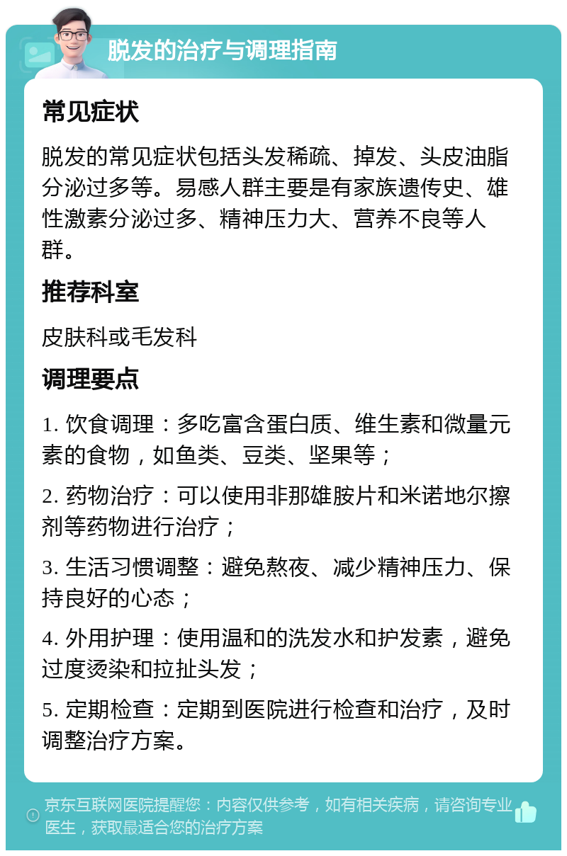 脱发的治疗与调理指南 常见症状 脱发的常见症状包括头发稀疏、掉发、头皮油脂分泌过多等。易感人群主要是有家族遗传史、雄性激素分泌过多、精神压力大、营养不良等人群。 推荐科室 皮肤科或毛发科 调理要点 1. 饮食调理：多吃富含蛋白质、维生素和微量元素的食物，如鱼类、豆类、坚果等； 2. 药物治疗：可以使用非那雄胺片和米诺地尔擦剂等药物进行治疗； 3. 生活习惯调整：避免熬夜、减少精神压力、保持良好的心态； 4. 外用护理：使用温和的洗发水和护发素，避免过度烫染和拉扯头发； 5. 定期检查：定期到医院进行检查和治疗，及时调整治疗方案。