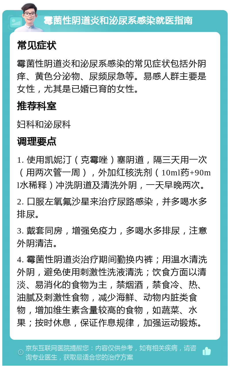 霉菌性阴道炎和泌尿系感染就医指南 常见症状 霉菌性阴道炎和泌尿系感染的常见症状包括外阴痒、黄色分泌物、尿频尿急等。易感人群主要是女性，尤其是已婚已育的女性。 推荐科室 妇科和泌尿科 调理要点 1. 使用凯妮汀（克霉唑）塞阴道，隔三天用一次（用两次管一周），外加红核洗剂（10ml药+90ml水稀释）冲洗阴道及清洗外阴，一天早晚两次。 2. 口服左氧氟沙星来治疗尿路感染，并多喝水多排尿。 3. 戴套同房，增强免疫力，多喝水多排尿，注意外阴清洁。 4. 霉菌性阴道炎治疗期间勤换内裤；用温水清洗外阴，避免使用刺激性洗液清洗；饮食方面以清淡、易消化的食物为主，禁烟酒，禁食冷、热、油腻及刺激性食物，减少海鲜、动物内脏类食物，增加维生素含量较高的食物，如蔬菜、水果；按时休息，保证作息规律，加强运动锻炼。