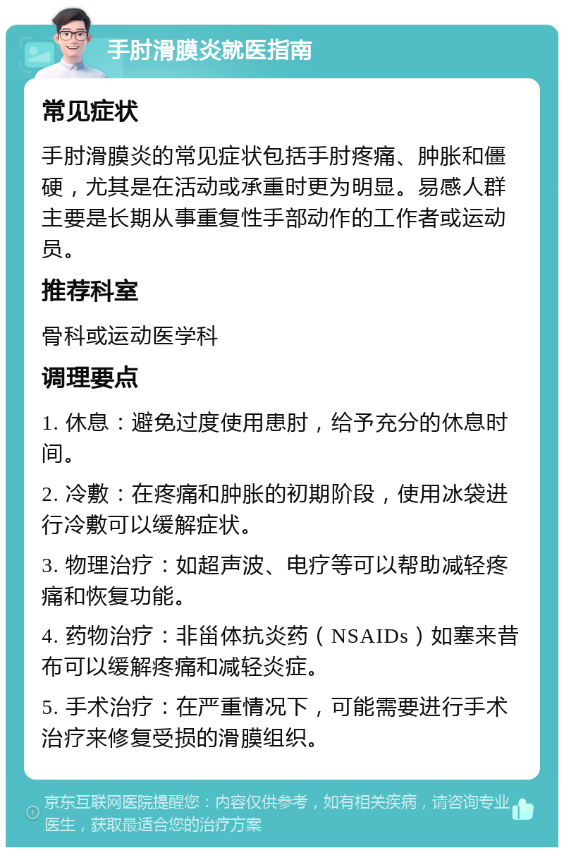 手肘滑膜炎就医指南 常见症状 手肘滑膜炎的常见症状包括手肘疼痛、肿胀和僵硬，尤其是在活动或承重时更为明显。易感人群主要是长期从事重复性手部动作的工作者或运动员。 推荐科室 骨科或运动医学科 调理要点 1. 休息：避免过度使用患肘，给予充分的休息时间。 2. 冷敷：在疼痛和肿胀的初期阶段，使用冰袋进行冷敷可以缓解症状。 3. 物理治疗：如超声波、电疗等可以帮助减轻疼痛和恢复功能。 4. 药物治疗：非甾体抗炎药（NSAIDs）如塞来昔布可以缓解疼痛和减轻炎症。 5. 手术治疗：在严重情况下，可能需要进行手术治疗来修复受损的滑膜组织。