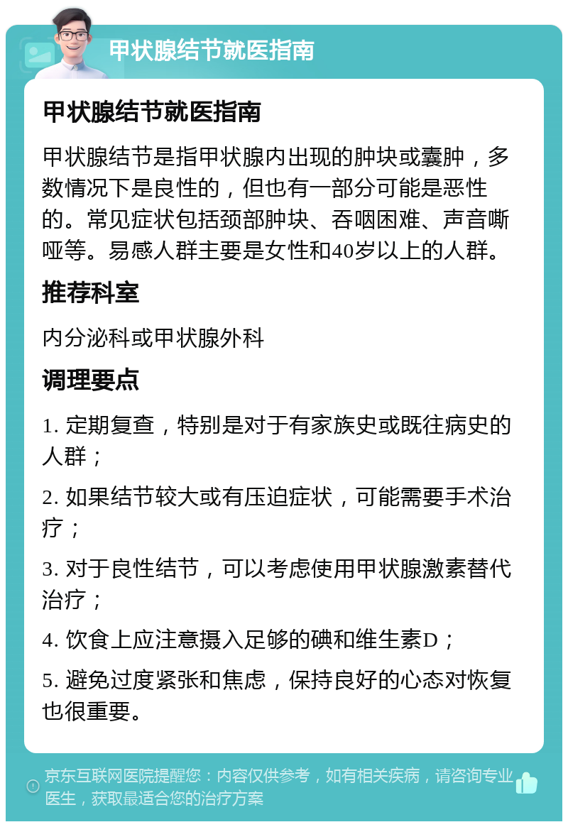 甲状腺结节就医指南 甲状腺结节就医指南 甲状腺结节是指甲状腺内出现的肿块或囊肿，多数情况下是良性的，但也有一部分可能是恶性的。常见症状包括颈部肿块、吞咽困难、声音嘶哑等。易感人群主要是女性和40岁以上的人群。 推荐科室 内分泌科或甲状腺外科 调理要点 1. 定期复查，特别是对于有家族史或既往病史的人群； 2. 如果结节较大或有压迫症状，可能需要手术治疗； 3. 对于良性结节，可以考虑使用甲状腺激素替代治疗； 4. 饮食上应注意摄入足够的碘和维生素D； 5. 避免过度紧张和焦虑，保持良好的心态对恢复也很重要。