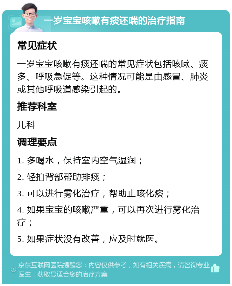 一岁宝宝咳嗽有痰还喘的治疗指南 常见症状 一岁宝宝咳嗽有痰还喘的常见症状包括咳嗽、痰多、呼吸急促等。这种情况可能是由感冒、肺炎或其他呼吸道感染引起的。 推荐科室 儿科 调理要点 1. 多喝水，保持室内空气湿润； 2. 轻拍背部帮助排痰； 3. 可以进行雾化治疗，帮助止咳化痰； 4. 如果宝宝的咳嗽严重，可以再次进行雾化治疗； 5. 如果症状没有改善，应及时就医。