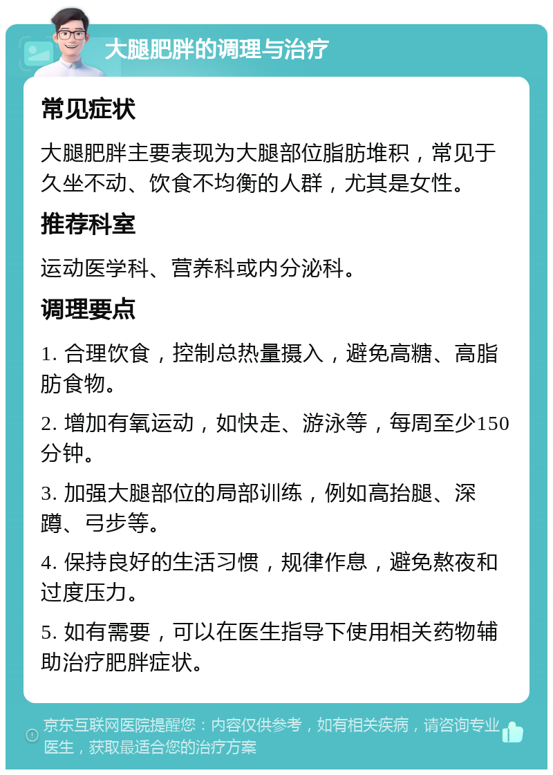 大腿肥胖的调理与治疗 常见症状 大腿肥胖主要表现为大腿部位脂肪堆积，常见于久坐不动、饮食不均衡的人群，尤其是女性。 推荐科室 运动医学科、营养科或内分泌科。 调理要点 1. 合理饮食，控制总热量摄入，避免高糖、高脂肪食物。 2. 增加有氧运动，如快走、游泳等，每周至少150分钟。 3. 加强大腿部位的局部训练，例如高抬腿、深蹲、弓步等。 4. 保持良好的生活习惯，规律作息，避免熬夜和过度压力。 5. 如有需要，可以在医生指导下使用相关药物辅助治疗肥胖症状。