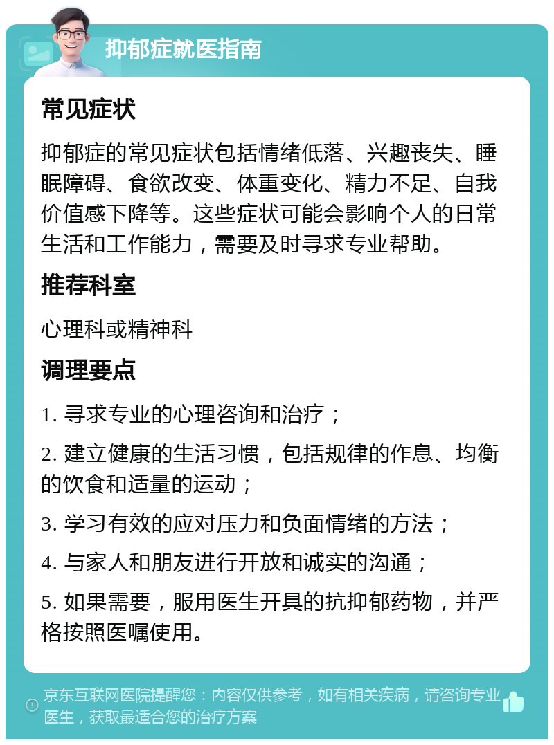 抑郁症就医指南 常见症状 抑郁症的常见症状包括情绪低落、兴趣丧失、睡眠障碍、食欲改变、体重变化、精力不足、自我价值感下降等。这些症状可能会影响个人的日常生活和工作能力，需要及时寻求专业帮助。 推荐科室 心理科或精神科 调理要点 1. 寻求专业的心理咨询和治疗； 2. 建立健康的生活习惯，包括规律的作息、均衡的饮食和适量的运动； 3. 学习有效的应对压力和负面情绪的方法； 4. 与家人和朋友进行开放和诚实的沟通； 5. 如果需要，服用医生开具的抗抑郁药物，并严格按照医嘱使用。