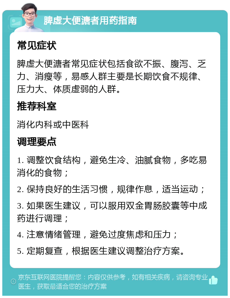 脾虚大便溏者用药指南 常见症状 脾虚大便溏者常见症状包括食欲不振、腹泻、乏力、消瘦等，易感人群主要是长期饮食不规律、压力大、体质虚弱的人群。 推荐科室 消化内科或中医科 调理要点 1. 调整饮食结构，避免生冷、油腻食物，多吃易消化的食物； 2. 保持良好的生活习惯，规律作息，适当运动； 3. 如果医生建议，可以服用双金胃肠胶囊等中成药进行调理； 4. 注意情绪管理，避免过度焦虑和压力； 5. 定期复查，根据医生建议调整治疗方案。