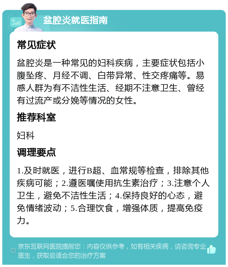 盆腔炎就医指南 常见症状 盆腔炎是一种常见的妇科疾病，主要症状包括小腹坠疼、月经不调、白带异常、性交疼痛等。易感人群为有不洁性生活、经期不注意卫生、曾经有过流产或分娩等情况的女性。 推荐科室 妇科 调理要点 1.及时就医，进行B超、血常规等检查，排除其他疾病可能；2.遵医嘱使用抗生素治疗；3.注意个人卫生，避免不洁性生活；4.保持良好的心态，避免情绪波动；5.合理饮食，增强体质，提高免疫力。