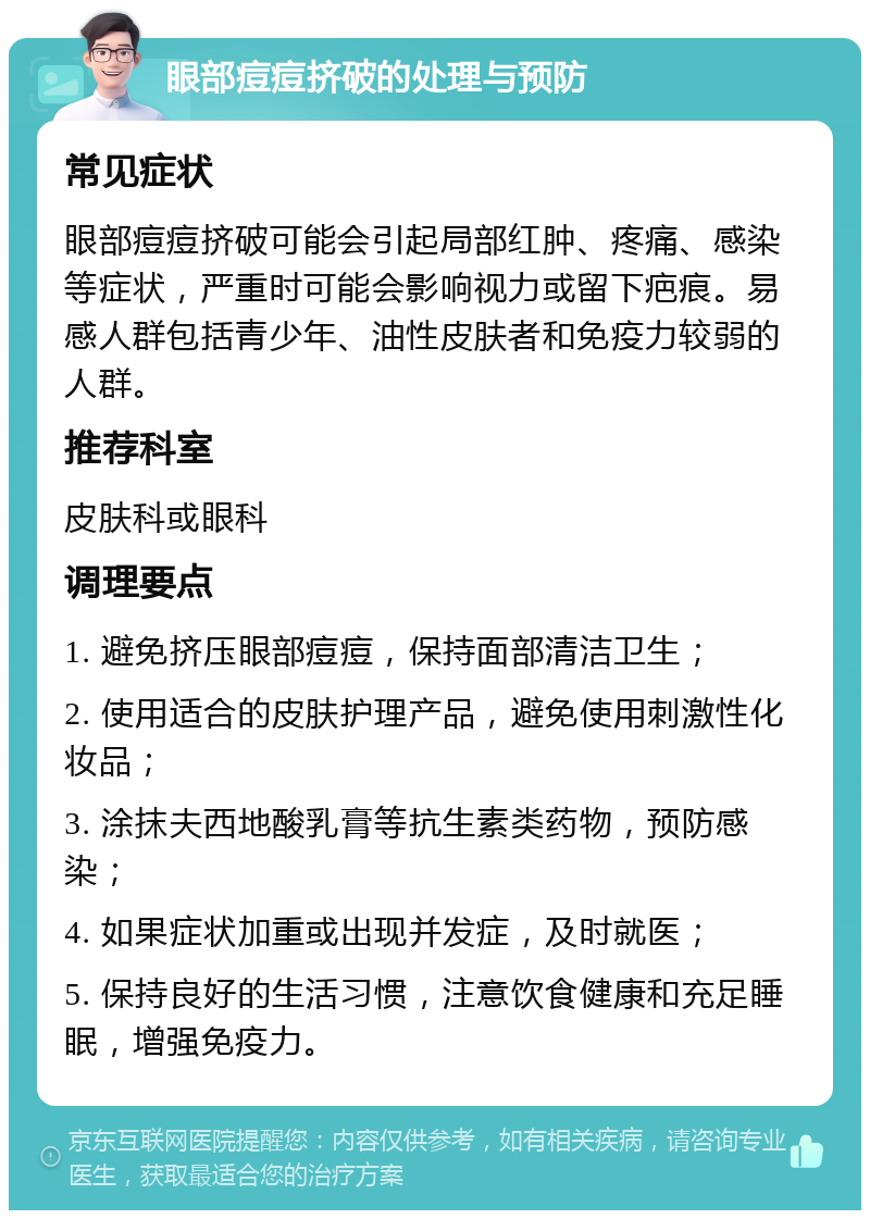 眼部痘痘挤破的处理与预防 常见症状 眼部痘痘挤破可能会引起局部红肿、疼痛、感染等症状，严重时可能会影响视力或留下疤痕。易感人群包括青少年、油性皮肤者和免疫力较弱的人群。 推荐科室 皮肤科或眼科 调理要点 1. 避免挤压眼部痘痘，保持面部清洁卫生； 2. 使用适合的皮肤护理产品，避免使用刺激性化妆品； 3. 涂抹夫西地酸乳膏等抗生素类药物，预防感染； 4. 如果症状加重或出现并发症，及时就医； 5. 保持良好的生活习惯，注意饮食健康和充足睡眠，增强免疫力。