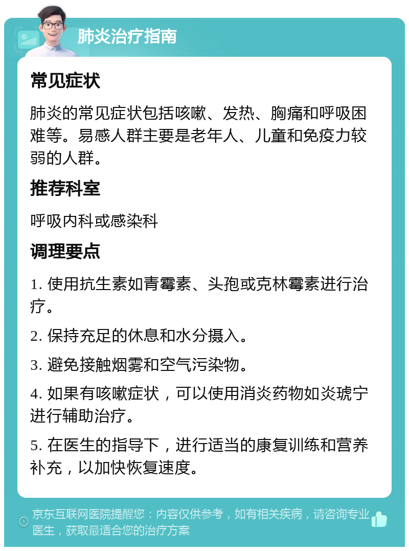 肺炎治疗指南 常见症状 肺炎的常见症状包括咳嗽、发热、胸痛和呼吸困难等。易感人群主要是老年人、儿童和免疫力较弱的人群。 推荐科室 呼吸内科或感染科 调理要点 1. 使用抗生素如青霉素、头孢或克林霉素进行治疗。 2. 保持充足的休息和水分摄入。 3. 避免接触烟雾和空气污染物。 4. 如果有咳嗽症状，可以使用消炎药物如炎琥宁进行辅助治疗。 5. 在医生的指导下，进行适当的康复训练和营养补充，以加快恢复速度。