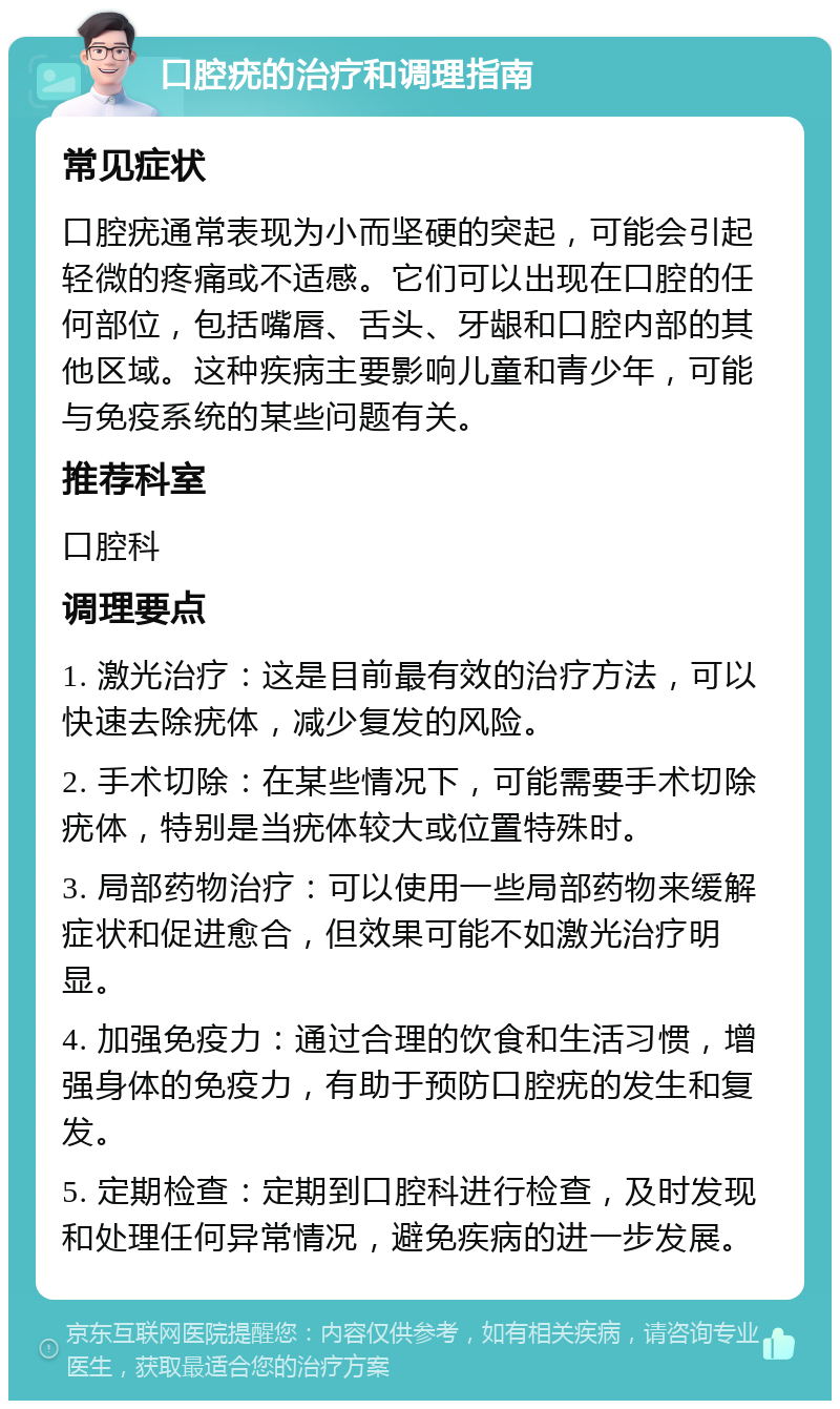 口腔疣的治疗和调理指南 常见症状 口腔疣通常表现为小而坚硬的突起，可能会引起轻微的疼痛或不适感。它们可以出现在口腔的任何部位，包括嘴唇、舌头、牙龈和口腔内部的其他区域。这种疾病主要影响儿童和青少年，可能与免疫系统的某些问题有关。 推荐科室 口腔科 调理要点 1. 激光治疗：这是目前最有效的治疗方法，可以快速去除疣体，减少复发的风险。 2. 手术切除：在某些情况下，可能需要手术切除疣体，特别是当疣体较大或位置特殊时。 3. 局部药物治疗：可以使用一些局部药物来缓解症状和促进愈合，但效果可能不如激光治疗明显。 4. 加强免疫力：通过合理的饮食和生活习惯，增强身体的免疫力，有助于预防口腔疣的发生和复发。 5. 定期检查：定期到口腔科进行检查，及时发现和处理任何异常情况，避免疾病的进一步发展。