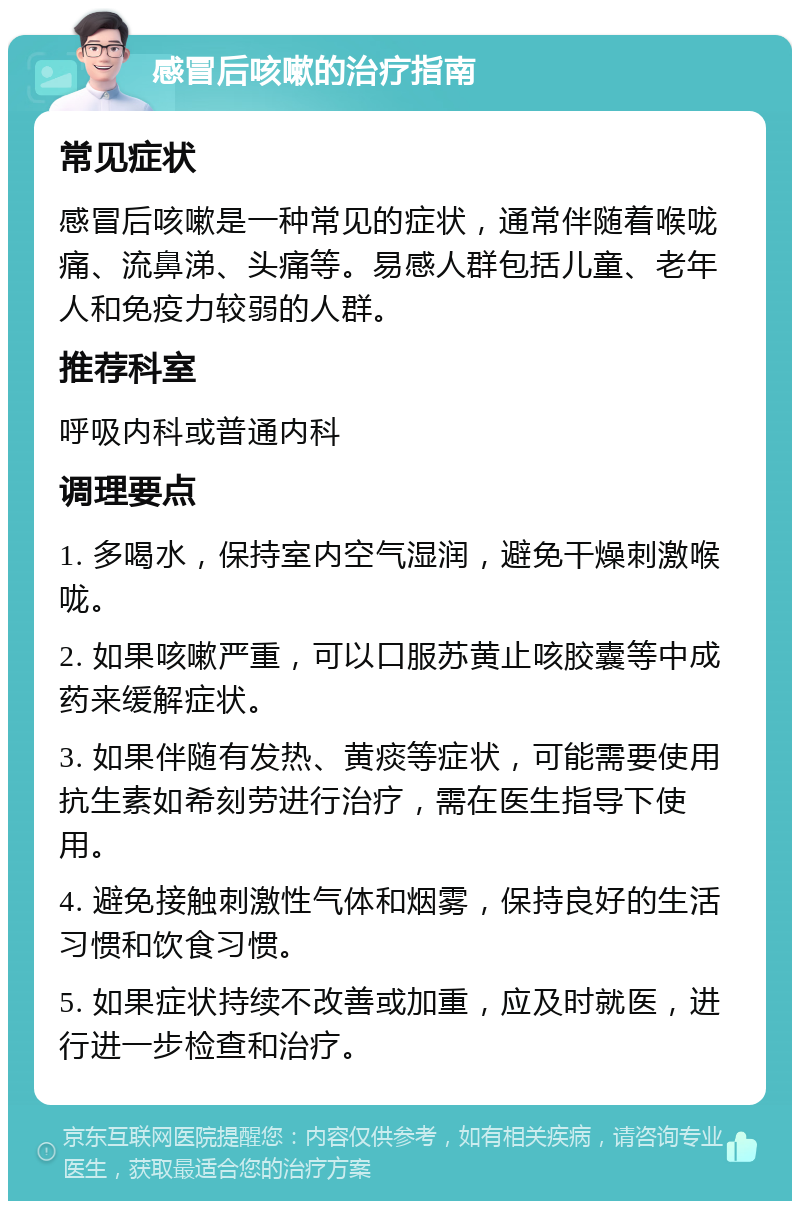 感冒后咳嗽的治疗指南 常见症状 感冒后咳嗽是一种常见的症状，通常伴随着喉咙痛、流鼻涕、头痛等。易感人群包括儿童、老年人和免疫力较弱的人群。 推荐科室 呼吸内科或普通内科 调理要点 1. 多喝水，保持室内空气湿润，避免干燥刺激喉咙。 2. 如果咳嗽严重，可以口服苏黄止咳胶囊等中成药来缓解症状。 3. 如果伴随有发热、黄痰等症状，可能需要使用抗生素如希刻劳进行治疗，需在医生指导下使用。 4. 避免接触刺激性气体和烟雾，保持良好的生活习惯和饮食习惯。 5. 如果症状持续不改善或加重，应及时就医，进行进一步检查和治疗。