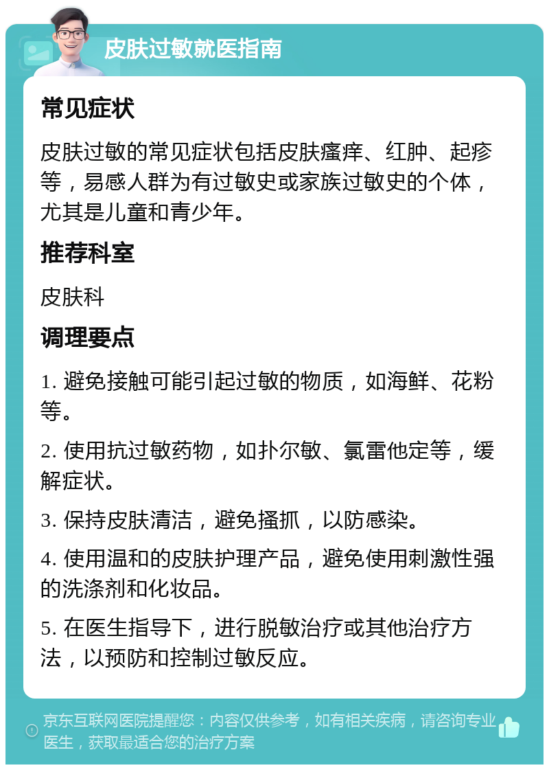 皮肤过敏就医指南 常见症状 皮肤过敏的常见症状包括皮肤瘙痒、红肿、起疹等，易感人群为有过敏史或家族过敏史的个体，尤其是儿童和青少年。 推荐科室 皮肤科 调理要点 1. 避免接触可能引起过敏的物质，如海鲜、花粉等。 2. 使用抗过敏药物，如扑尔敏、氯雷他定等，缓解症状。 3. 保持皮肤清洁，避免搔抓，以防感染。 4. 使用温和的皮肤护理产品，避免使用刺激性强的洗涤剂和化妆品。 5. 在医生指导下，进行脱敏治疗或其他治疗方法，以预防和控制过敏反应。