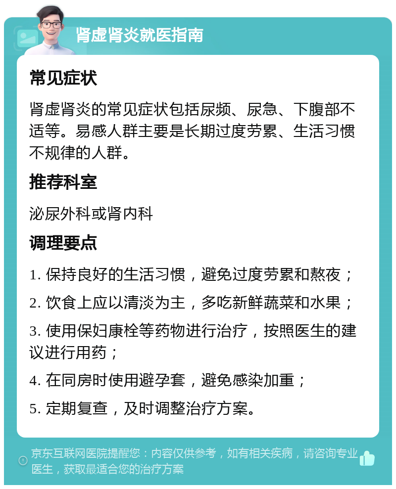 肾虚肾炎就医指南 常见症状 肾虚肾炎的常见症状包括尿频、尿急、下腹部不适等。易感人群主要是长期过度劳累、生活习惯不规律的人群。 推荐科室 泌尿外科或肾内科 调理要点 1. 保持良好的生活习惯，避免过度劳累和熬夜； 2. 饮食上应以清淡为主，多吃新鲜蔬菜和水果； 3. 使用保妇康栓等药物进行治疗，按照医生的建议进行用药； 4. 在同房时使用避孕套，避免感染加重； 5. 定期复查，及时调整治疗方案。