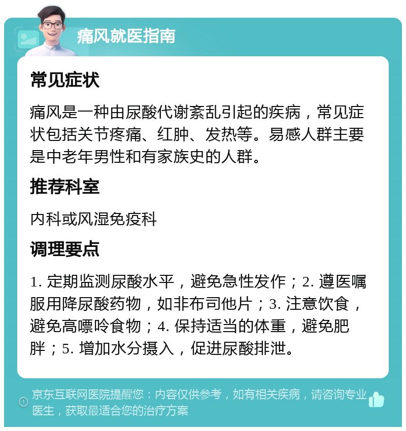 痛风就医指南 常见症状 痛风是一种由尿酸代谢紊乱引起的疾病，常见症状包括关节疼痛、红肿、发热等。易感人群主要是中老年男性和有家族史的人群。 推荐科室 内科或风湿免疫科 调理要点 1. 定期监测尿酸水平，避免急性发作；2. 遵医嘱服用降尿酸药物，如非布司他片；3. 注意饮食，避免高嘌呤食物；4. 保持适当的体重，避免肥胖；5. 增加水分摄入，促进尿酸排泄。