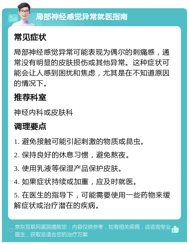 局部神经感觉异常就医指南 常见症状 局部神经感觉异常可能表现为偶尔的刺痛感，通常没有明显的皮肤损伤或其他异常。这种症状可能会让人感到困扰和焦虑，尤其是在不知道原因的情况下。 推荐科室 神经内科或皮肤科 调理要点 1. 避免接触可能引起刺激的物质或昆虫。 2. 保持良好的休息习惯，避免熬夜。 3. 使用乳液等保湿产品保护皮肤。 4. 如果症状持续或加重，应及时就医。 5. 在医生的指导下，可能需要使用一些药物来缓解症状或治疗潜在的疾病。