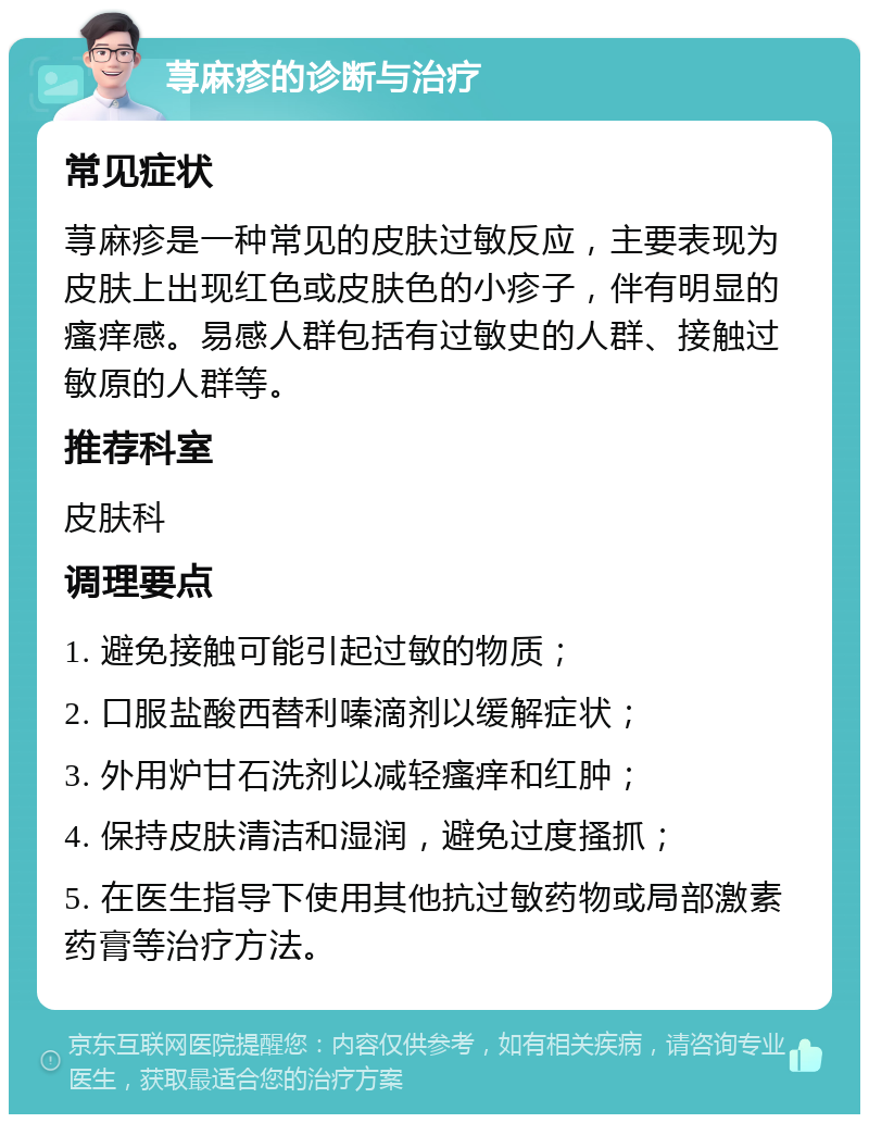 荨麻疹的诊断与治疗 常见症状 荨麻疹是一种常见的皮肤过敏反应，主要表现为皮肤上出现红色或皮肤色的小疹子，伴有明显的瘙痒感。易感人群包括有过敏史的人群、接触过敏原的人群等。 推荐科室 皮肤科 调理要点 1. 避免接触可能引起过敏的物质； 2. 口服盐酸西替利嗪滴剂以缓解症状； 3. 外用炉甘石洗剂以减轻瘙痒和红肿； 4. 保持皮肤清洁和湿润，避免过度搔抓； 5. 在医生指导下使用其他抗过敏药物或局部激素药膏等治疗方法。