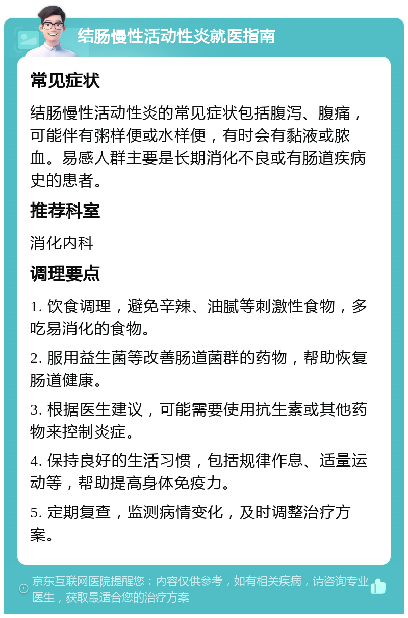 结肠慢性活动性炎就医指南 常见症状 结肠慢性活动性炎的常见症状包括腹泻、腹痛，可能伴有粥样便或水样便，有时会有黏液或脓血。易感人群主要是长期消化不良或有肠道疾病史的患者。 推荐科室 消化内科 调理要点 1. 饮食调理，避免辛辣、油腻等刺激性食物，多吃易消化的食物。 2. 服用益生菌等改善肠道菌群的药物，帮助恢复肠道健康。 3. 根据医生建议，可能需要使用抗生素或其他药物来控制炎症。 4. 保持良好的生活习惯，包括规律作息、适量运动等，帮助提高身体免疫力。 5. 定期复查，监测病情变化，及时调整治疗方案。