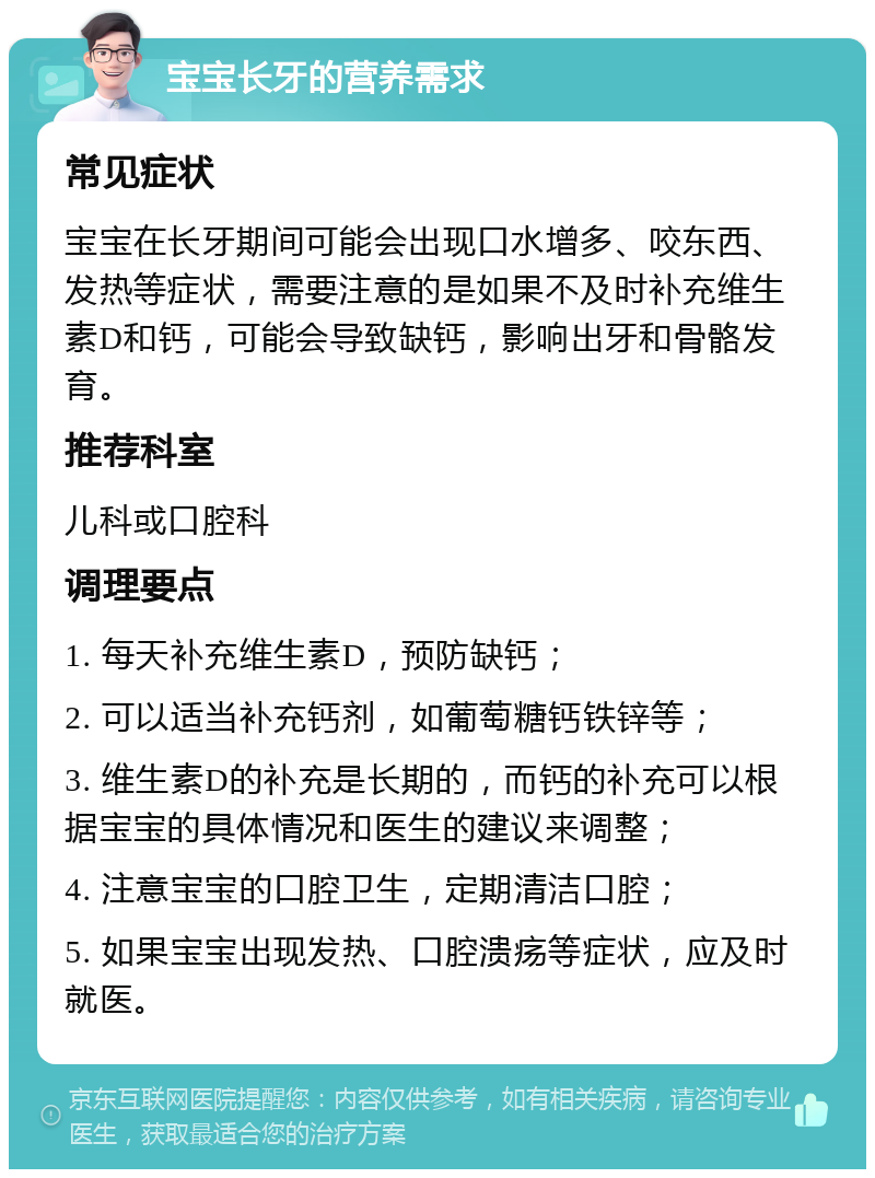 宝宝长牙的营养需求 常见症状 宝宝在长牙期间可能会出现口水增多、咬东西、发热等症状，需要注意的是如果不及时补充维生素D和钙，可能会导致缺钙，影响出牙和骨骼发育。 推荐科室 儿科或口腔科 调理要点 1. 每天补充维生素D，预防缺钙； 2. 可以适当补充钙剂，如葡萄糖钙铁锌等； 3. 维生素D的补充是长期的，而钙的补充可以根据宝宝的具体情况和医生的建议来调整； 4. 注意宝宝的口腔卫生，定期清洁口腔； 5. 如果宝宝出现发热、口腔溃疡等症状，应及时就医。