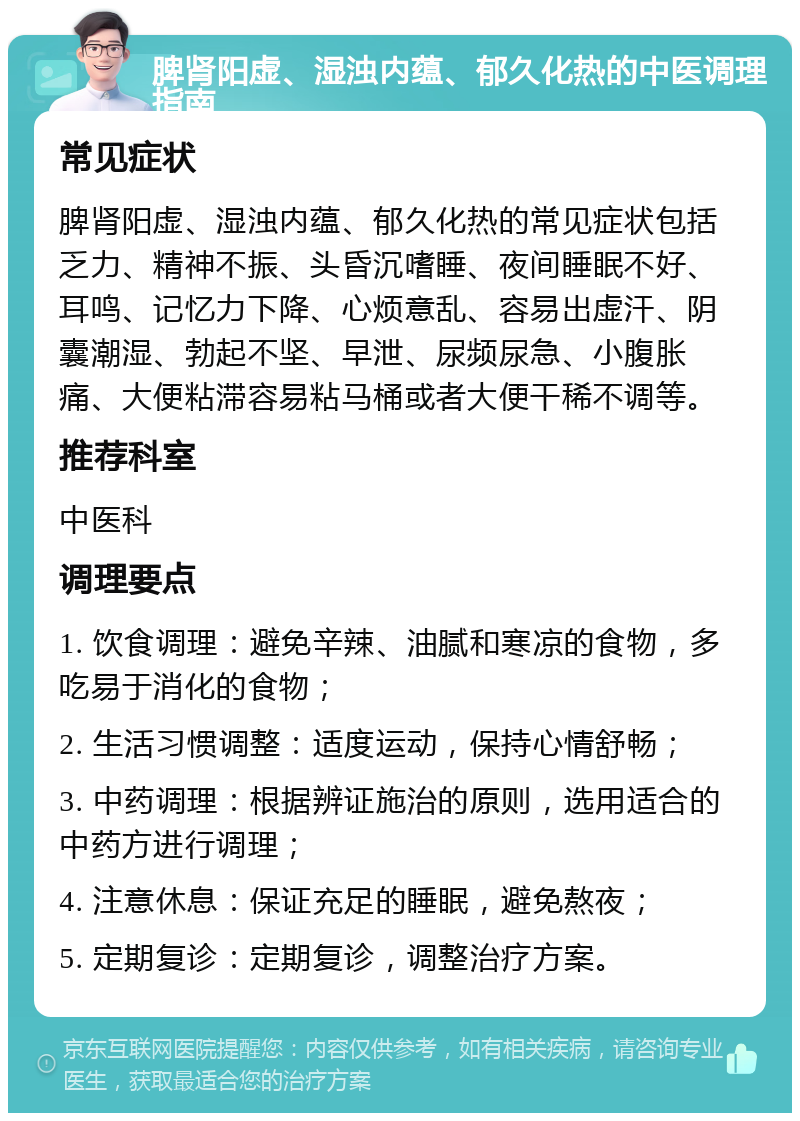 脾肾阳虚、湿浊内蕴、郁久化热的中医调理指南 常见症状 脾肾阳虚、湿浊内蕴、郁久化热的常见症状包括乏力、精神不振、头昏沉嗜睡、夜间睡眠不好、耳鸣、记忆力下降、心烦意乱、容易出虚汗、阴囊潮湿、勃起不坚、早泄、尿频尿急、小腹胀痛、大便粘滞容易粘马桶或者大便干稀不调等。 推荐科室 中医科 调理要点 1. 饮食调理：避免辛辣、油腻和寒凉的食物，多吃易于消化的食物； 2. 生活习惯调整：适度运动，保持心情舒畅； 3. 中药调理：根据辨证施治的原则，选用适合的中药方进行调理； 4. 注意休息：保证充足的睡眠，避免熬夜； 5. 定期复诊：定期复诊，调整治疗方案。