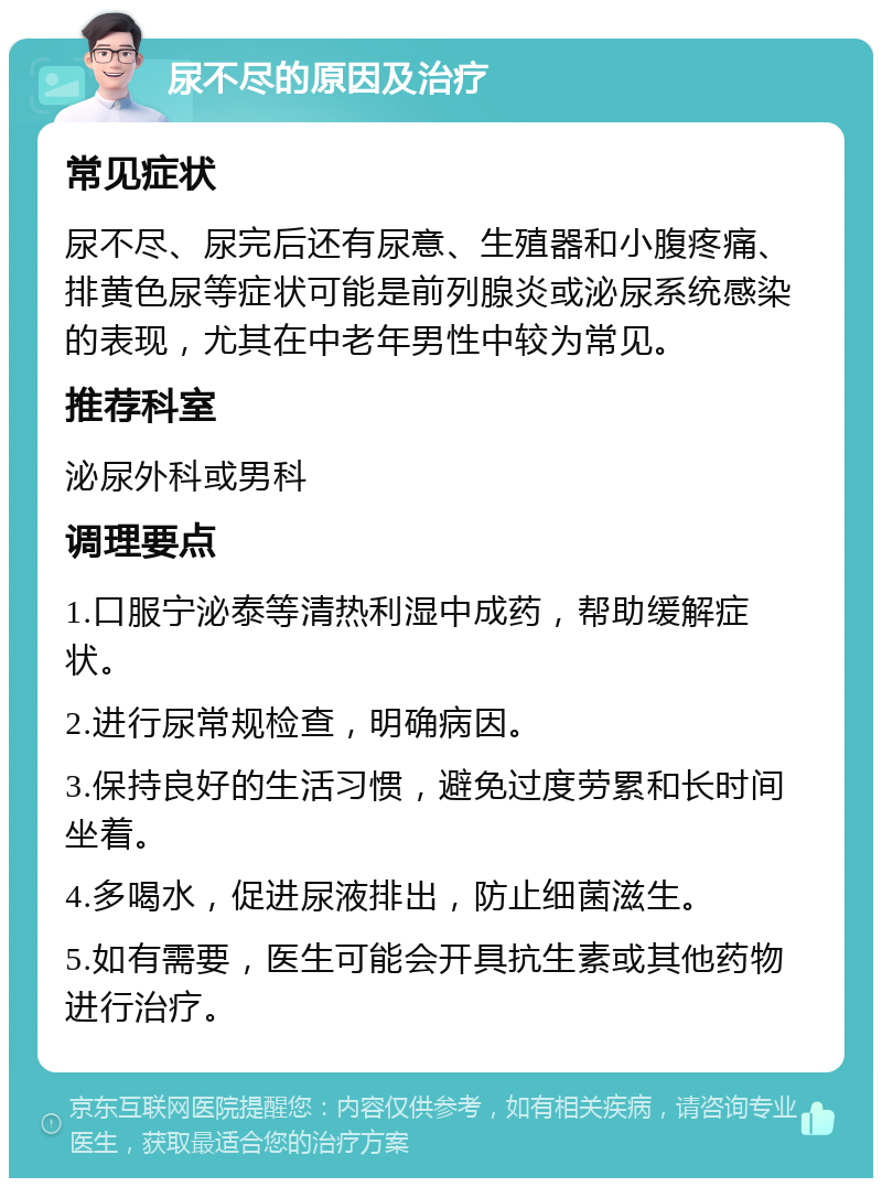 尿不尽的原因及治疗 常见症状 尿不尽、尿完后还有尿意、生殖器和小腹疼痛、排黄色尿等症状可能是前列腺炎或泌尿系统感染的表现，尤其在中老年男性中较为常见。 推荐科室 泌尿外科或男科 调理要点 1.口服宁泌泰等清热利湿中成药，帮助缓解症状。 2.进行尿常规检查，明确病因。 3.保持良好的生活习惯，避免过度劳累和长时间坐着。 4.多喝水，促进尿液排出，防止细菌滋生。 5.如有需要，医生可能会开具抗生素或其他药物进行治疗。