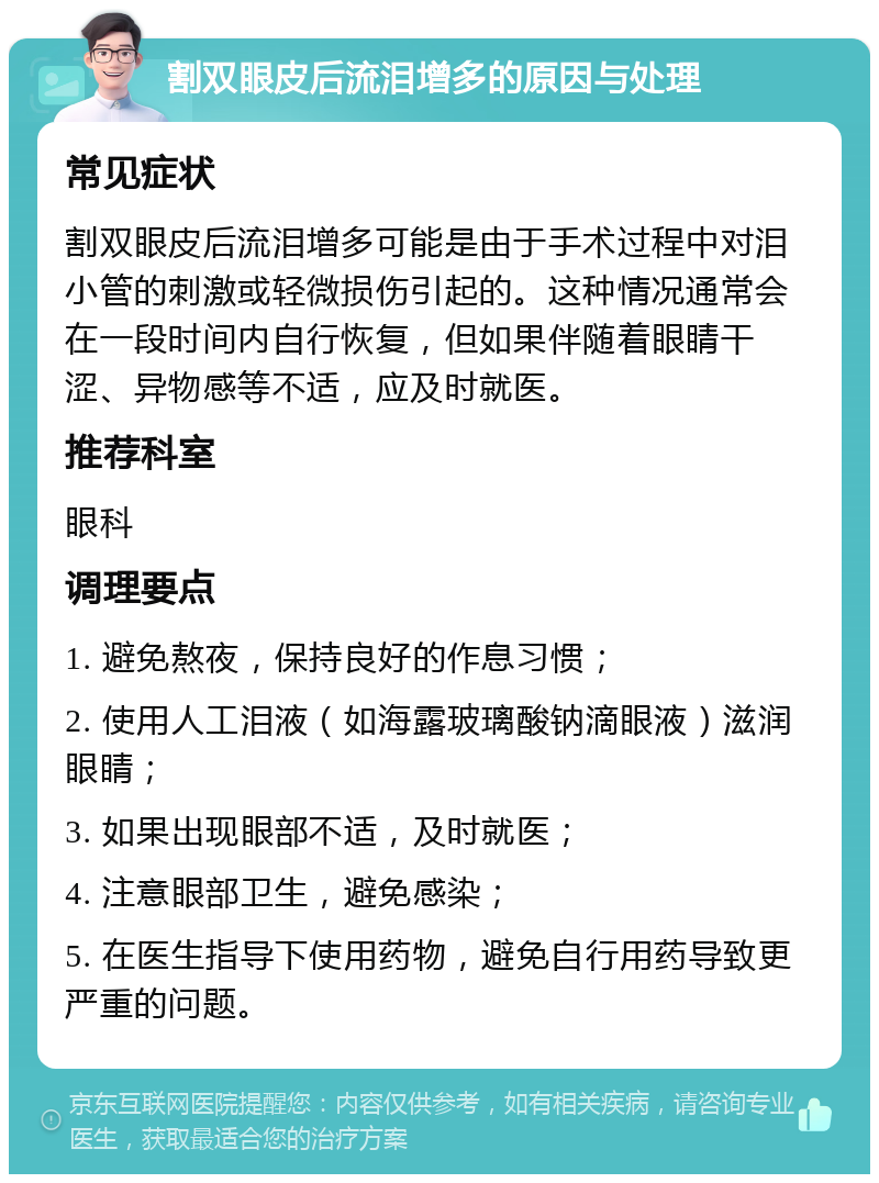 割双眼皮后流泪增多的原因与处理 常见症状 割双眼皮后流泪增多可能是由于手术过程中对泪小管的刺激或轻微损伤引起的。这种情况通常会在一段时间内自行恢复，但如果伴随着眼睛干涩、异物感等不适，应及时就医。 推荐科室 眼科 调理要点 1. 避免熬夜，保持良好的作息习惯； 2. 使用人工泪液（如海露玻璃酸钠滴眼液）滋润眼睛； 3. 如果出现眼部不适，及时就医； 4. 注意眼部卫生，避免感染； 5. 在医生指导下使用药物，避免自行用药导致更严重的问题。