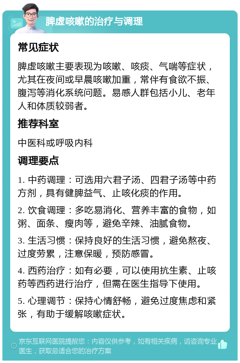 脾虚咳嗽的治疗与调理 常见症状 脾虚咳嗽主要表现为咳嗽、咳痰、气喘等症状，尤其在夜间或早晨咳嗽加重，常伴有食欲不振、腹泻等消化系统问题。易感人群包括小儿、老年人和体质较弱者。 推荐科室 中医科或呼吸内科 调理要点 1. 中药调理：可选用六君子汤、四君子汤等中药方剂，具有健脾益气、止咳化痰的作用。 2. 饮食调理：多吃易消化、营养丰富的食物，如粥、面条、瘦肉等，避免辛辣、油腻食物。 3. 生活习惯：保持良好的生活习惯，避免熬夜、过度劳累，注意保暖，预防感冒。 4. 西药治疗：如有必要，可以使用抗生素、止咳药等西药进行治疗，但需在医生指导下使用。 5. 心理调节：保持心情舒畅，避免过度焦虑和紧张，有助于缓解咳嗽症状。