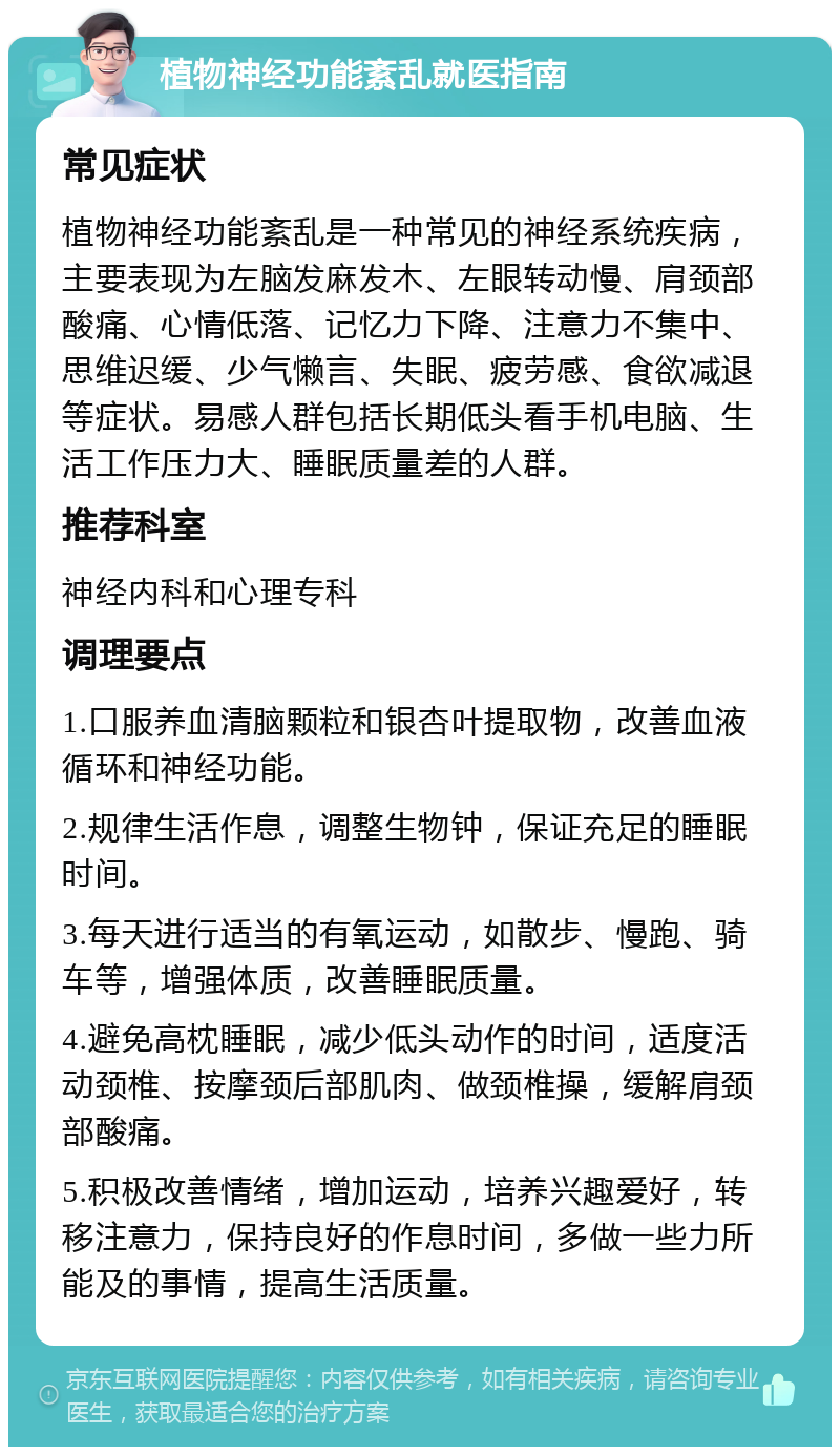 植物神经功能紊乱就医指南 常见症状 植物神经功能紊乱是一种常见的神经系统疾病，主要表现为左脑发麻发木、左眼转动慢、肩颈部酸痛、心情低落、记忆力下降、注意力不集中、思维迟缓、少气懒言、失眠、疲劳感、食欲减退等症状。易感人群包括长期低头看手机电脑、生活工作压力大、睡眠质量差的人群。 推荐科室 神经内科和心理专科 调理要点 1.口服养血清脑颗粒和银杏叶提取物，改善血液循环和神经功能。 2.规律生活作息，调整生物钟，保证充足的睡眠时间。 3.每天进行适当的有氧运动，如散步、慢跑、骑车等，增强体质，改善睡眠质量。 4.避免高枕睡眠，减少低头动作的时间，适度活动颈椎、按摩颈后部肌肉、做颈椎操，缓解肩颈部酸痛。 5.积极改善情绪，增加运动，培养兴趣爱好，转移注意力，保持良好的作息时间，多做一些力所能及的事情，提高生活质量。