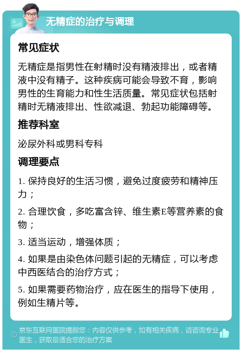 无精症的治疗与调理 常见症状 无精症是指男性在射精时没有精液排出，或者精液中没有精子。这种疾病可能会导致不育，影响男性的生育能力和性生活质量。常见症状包括射精时无精液排出、性欲减退、勃起功能障碍等。 推荐科室 泌尿外科或男科专科 调理要点 1. 保持良好的生活习惯，避免过度疲劳和精神压力； 2. 合理饮食，多吃富含锌、维生素E等营养素的食物； 3. 适当运动，增强体质； 4. 如果是由染色体问题引起的无精症，可以考虑中西医结合的治疗方式； 5. 如果需要药物治疗，应在医生的指导下使用，例如生精片等。