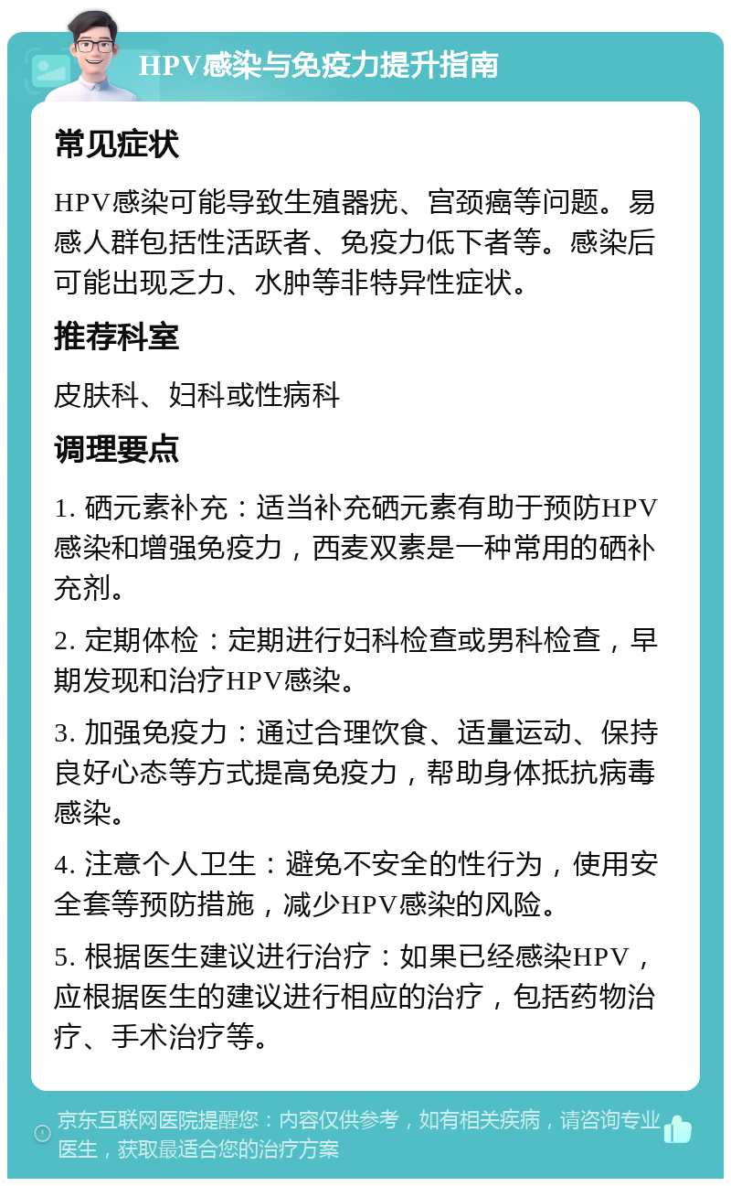 HPV感染与免疫力提升指南 常见症状 HPV感染可能导致生殖器疣、宫颈癌等问题。易感人群包括性活跃者、免疫力低下者等。感染后可能出现乏力、水肿等非特异性症状。 推荐科室 皮肤科、妇科或性病科 调理要点 1. 硒元素补充：适当补充硒元素有助于预防HPV感染和增强免疫力，西麦双素是一种常用的硒补充剂。 2. 定期体检：定期进行妇科检查或男科检查，早期发现和治疗HPV感染。 3. 加强免疫力：通过合理饮食、适量运动、保持良好心态等方式提高免疫力，帮助身体抵抗病毒感染。 4. 注意个人卫生：避免不安全的性行为，使用安全套等预防措施，减少HPV感染的风险。 5. 根据医生建议进行治疗：如果已经感染HPV，应根据医生的建议进行相应的治疗，包括药物治疗、手术治疗等。