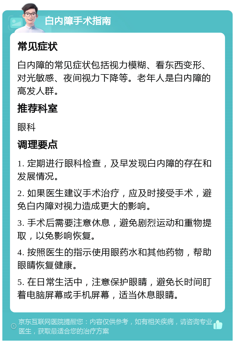 白内障手术指南 常见症状 白内障的常见症状包括视力模糊、看东西变形、对光敏感、夜间视力下降等。老年人是白内障的高发人群。 推荐科室 眼科 调理要点 1. 定期进行眼科检查，及早发现白内障的存在和发展情况。 2. 如果医生建议手术治疗，应及时接受手术，避免白内障对视力造成更大的影响。 3. 手术后需要注意休息，避免剧烈运动和重物提取，以免影响恢复。 4. 按照医生的指示使用眼药水和其他药物，帮助眼睛恢复健康。 5. 在日常生活中，注意保护眼睛，避免长时间盯着电脑屏幕或手机屏幕，适当休息眼睛。