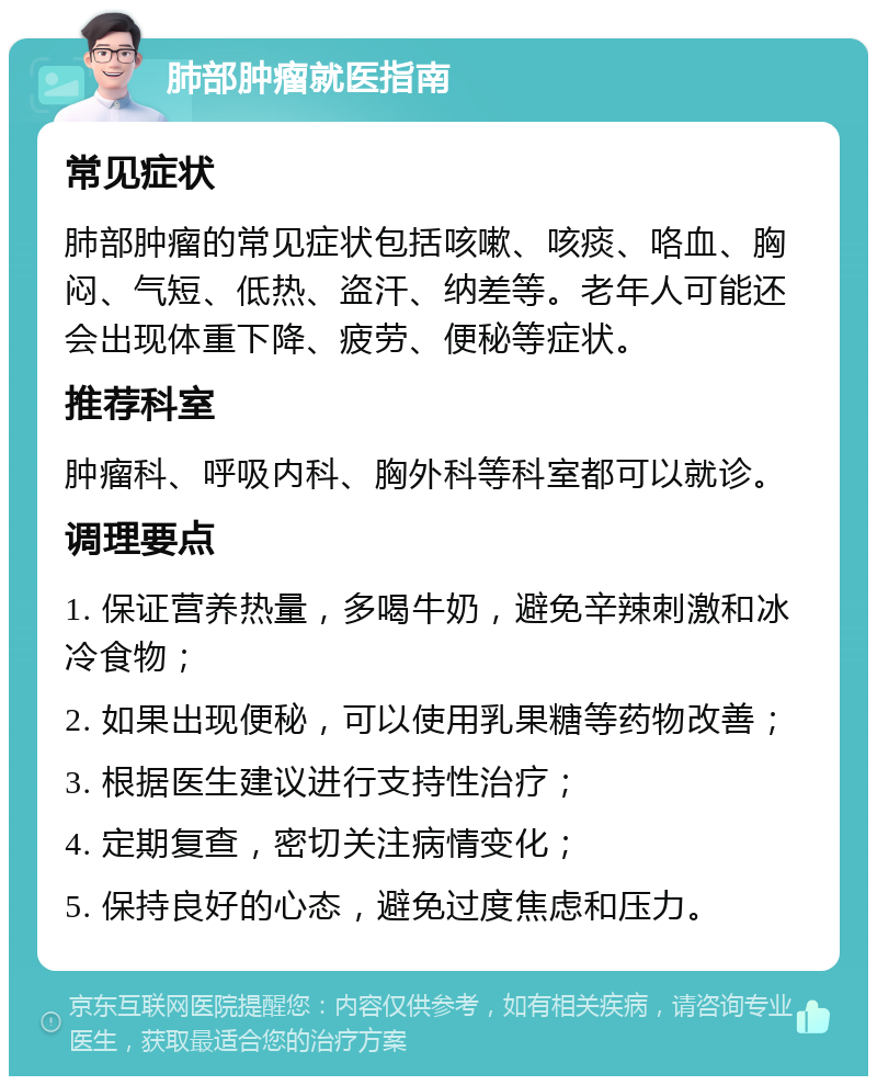 肺部肿瘤就医指南 常见症状 肺部肿瘤的常见症状包括咳嗽、咳痰、咯血、胸闷、气短、低热、盗汗、纳差等。老年人可能还会出现体重下降、疲劳、便秘等症状。 推荐科室 肿瘤科、呼吸内科、胸外科等科室都可以就诊。 调理要点 1. 保证营养热量，多喝牛奶，避免辛辣刺激和冰冷食物； 2. 如果出现便秘，可以使用乳果糖等药物改善； 3. 根据医生建议进行支持性治疗； 4. 定期复查，密切关注病情变化； 5. 保持良好的心态，避免过度焦虑和压力。