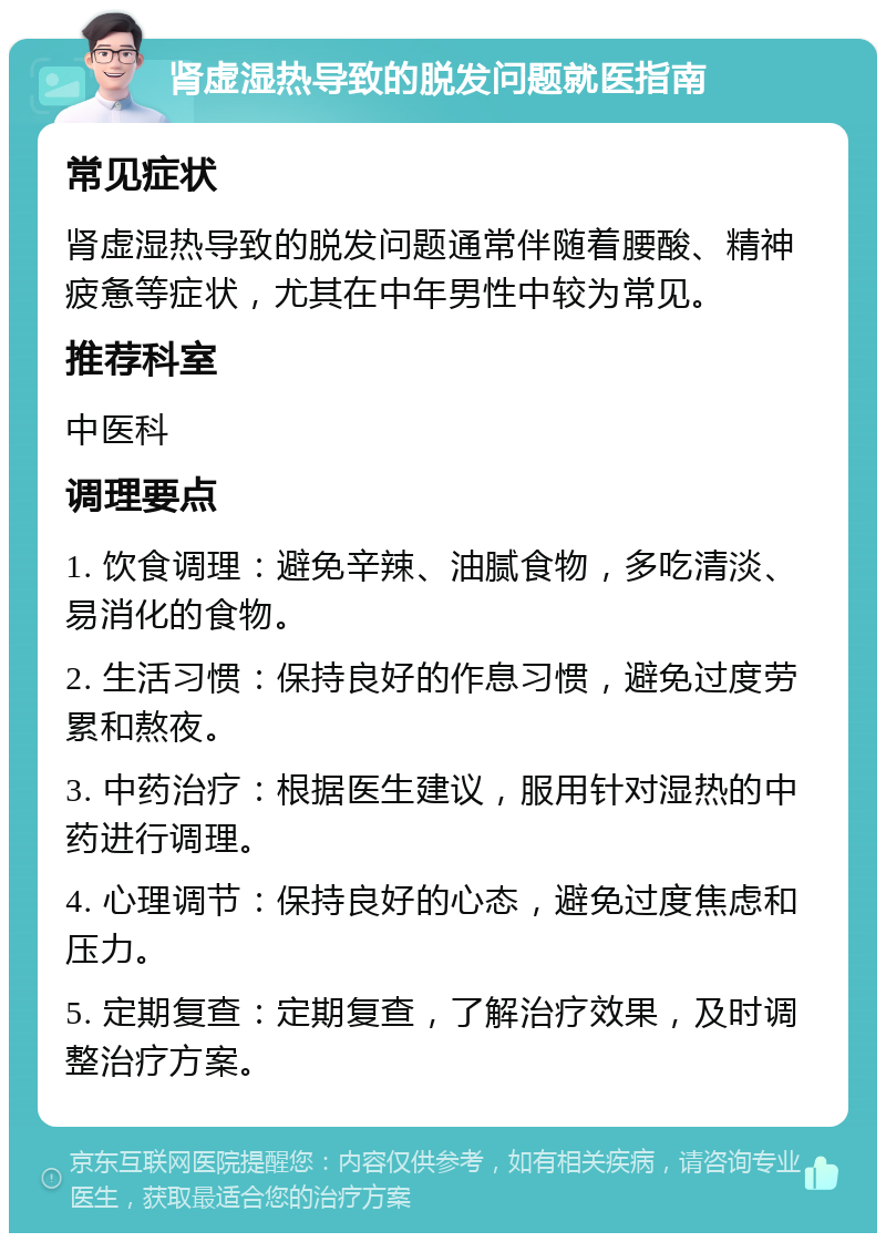 肾虚湿热导致的脱发问题就医指南 常见症状 肾虚湿热导致的脱发问题通常伴随着腰酸、精神疲惫等症状，尤其在中年男性中较为常见。 推荐科室 中医科 调理要点 1. 饮食调理：避免辛辣、油腻食物，多吃清淡、易消化的食物。 2. 生活习惯：保持良好的作息习惯，避免过度劳累和熬夜。 3. 中药治疗：根据医生建议，服用针对湿热的中药进行调理。 4. 心理调节：保持良好的心态，避免过度焦虑和压力。 5. 定期复查：定期复查，了解治疗效果，及时调整治疗方案。