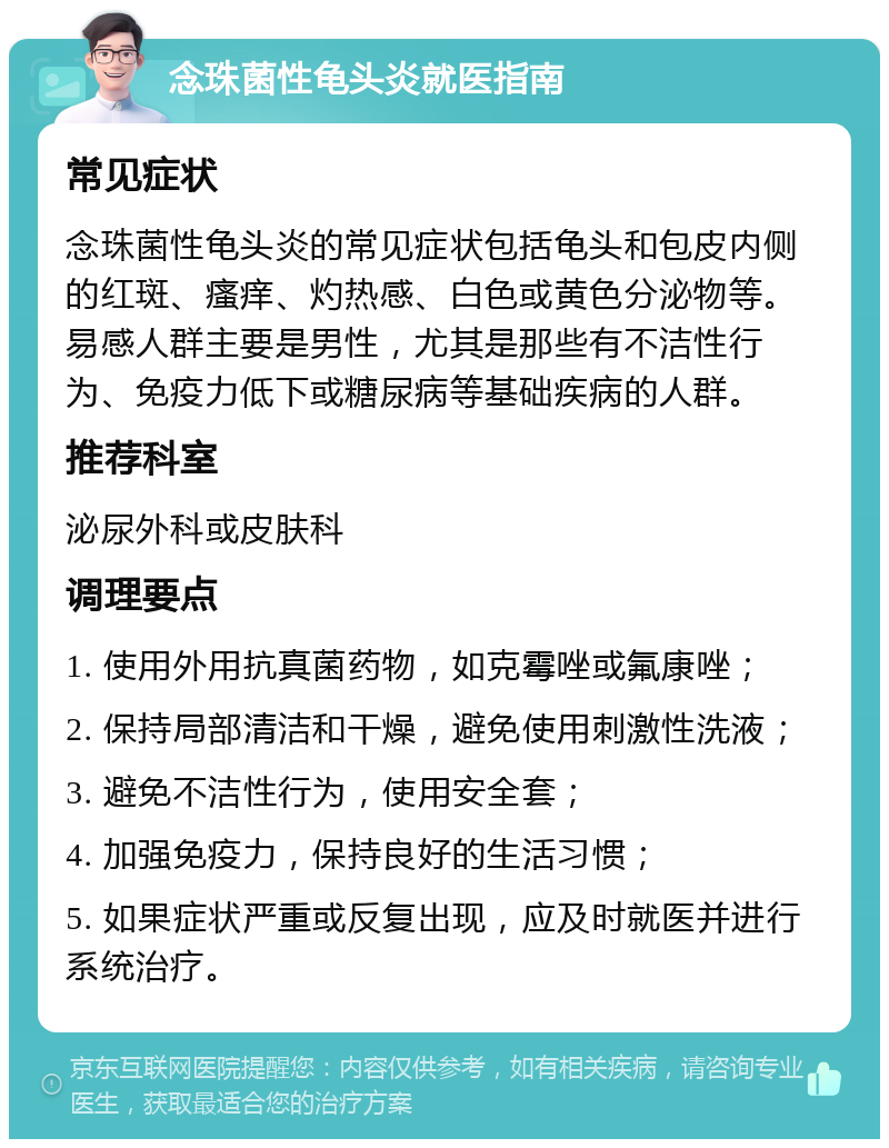 念珠菌性龟头炎就医指南 常见症状 念珠菌性龟头炎的常见症状包括龟头和包皮内侧的红斑、瘙痒、灼热感、白色或黄色分泌物等。易感人群主要是男性，尤其是那些有不洁性行为、免疫力低下或糖尿病等基础疾病的人群。 推荐科室 泌尿外科或皮肤科 调理要点 1. 使用外用抗真菌药物，如克霉唑或氟康唑； 2. 保持局部清洁和干燥，避免使用刺激性洗液； 3. 避免不洁性行为，使用安全套； 4. 加强免疫力，保持良好的生活习惯； 5. 如果症状严重或反复出现，应及时就医并进行系统治疗。