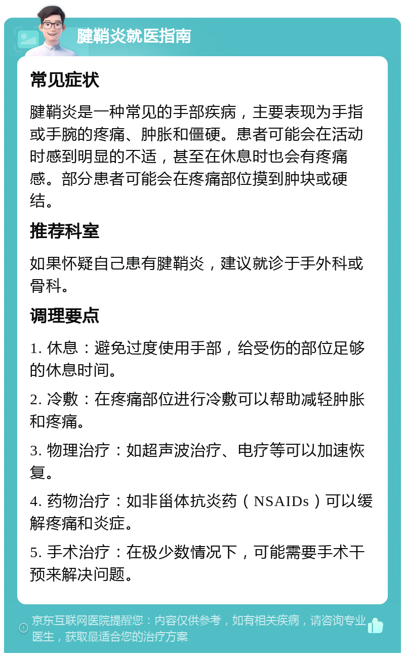 腱鞘炎就医指南 常见症状 腱鞘炎是一种常见的手部疾病，主要表现为手指或手腕的疼痛、肿胀和僵硬。患者可能会在活动时感到明显的不适，甚至在休息时也会有疼痛感。部分患者可能会在疼痛部位摸到肿块或硬结。 推荐科室 如果怀疑自己患有腱鞘炎，建议就诊于手外科或骨科。 调理要点 1. 休息：避免过度使用手部，给受伤的部位足够的休息时间。 2. 冷敷：在疼痛部位进行冷敷可以帮助减轻肿胀和疼痛。 3. 物理治疗：如超声波治疗、电疗等可以加速恢复。 4. 药物治疗：如非甾体抗炎药（NSAIDs）可以缓解疼痛和炎症。 5. 手术治疗：在极少数情况下，可能需要手术干预来解决问题。