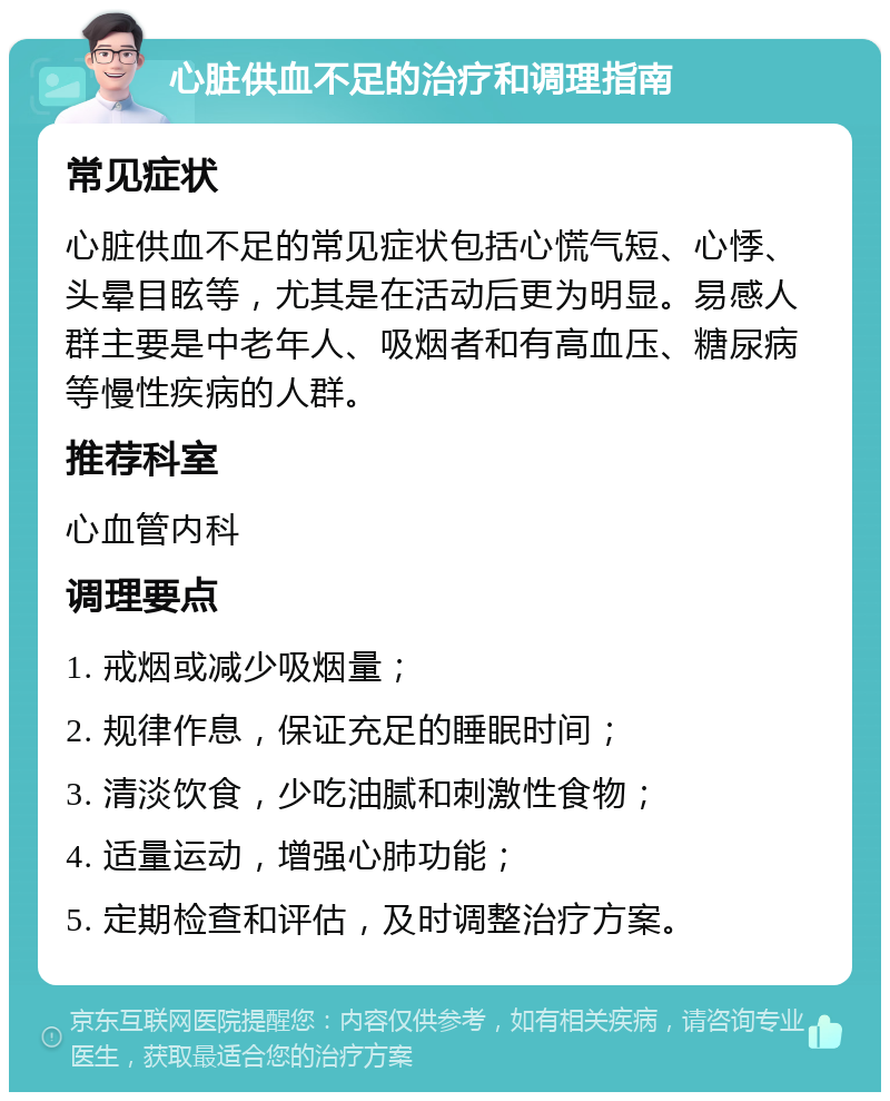 心脏供血不足的治疗和调理指南 常见症状 心脏供血不足的常见症状包括心慌气短、心悸、头晕目眩等，尤其是在活动后更为明显。易感人群主要是中老年人、吸烟者和有高血压、糖尿病等慢性疾病的人群。 推荐科室 心血管内科 调理要点 1. 戒烟或减少吸烟量； 2. 规律作息，保证充足的睡眠时间； 3. 清淡饮食，少吃油腻和刺激性食物； 4. 适量运动，增强心肺功能； 5. 定期检查和评估，及时调整治疗方案。